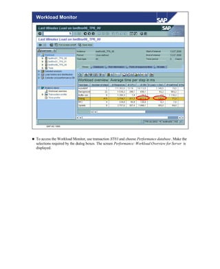 © SAP AG 1999
Workload Monitor
n To access the Workload Monitor, use transaction ST03 and choose Performance database. Make the
selections required by the dialog boxes. The screen Performance: Workload Overview for Server is
displayed.
 