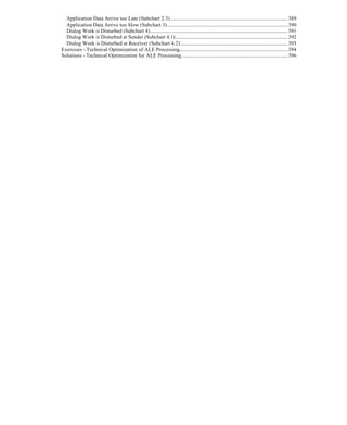 Application Data Arrive too Late (Subchart 2.3) .................................................................................................389
Application Data Arrive too Slow (Subchart 3)....................................................................................................390
Dialog Work is Disturbed (Subchart 4)..................................................................................................................391
Dialog Work is Disturbed at Sender (Subchart 4.1).............................................................................................392
Dialog Work is Disturbed at Receiver (Subchart 4.2).........................................................................................393
Exercises - Technical Optimization of ALE Processing..........................................................................................394
Solutions - Technical Optimization for ALE Processing........................................................................................396
 