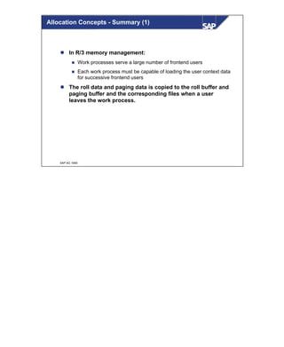 © SAP AG 1999
l In R/3 memory management:
n Work processes serve a large number of frontend users
n Each work process must be capable of loading the user context data
for successive frontend users
l The roll data and paging data is copied to the roll buffer and
paging buffer and the corresponding files when a user
leaves the work process.
Allocation Concepts - Summary (1)
 
