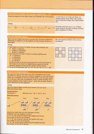 Manchmal eignet sich eine skizze besser zum Darstellen der lnformationen.                    ln einem Bus ist ein Drittel der plätze mit
                                                                                               Kindern besetzt. Sechs Plätze mehr werden
                                                                                               durch Erwachsene belegt. Neun plätze bleiben
                                                                                               f   rei.
  Lösung
                                                  11
                                                                                               Ein Drittel entspricht also 6 + 9 = 15 plätze.
                             ----l-
                                  I            ---t--
                                                (xinaer)        -L------L-i----
                                                                 t--;i--T---r*,rs)---i
                                                                                           r
                                                                                               Kinder besetzen demnach 15 Plätze und somit
                                                                                               gibt es insgesamt 45 Plätze.




 Bevor man ein Problem lös! kann es sinnvoll sein, mit einem einfacheren                       Wie viele Quadrate befinden sich auf einem
 Teilproblem zu beginnen und das Ergebnis auf das komplexe problem zu                          Schachbrett?
 übertragen.
 Lösung
 '1. Man beginnt mit einem            3x   3-Brett. Auf dem Brett befinden sich
      9     kleine 1x1-Quadrate,
      4  größere2x2-Quadrate,
      1  großes 3x3-Quadrat.
 2.   Nun betrachtet man das 4x4-Brett. Auf diesem befinden sich
      16    1x'1-Quadrate,
      9     2x2-Quadrate,
      4     3x3-Quadrate,
      1     4x4-Quadrat.
      Es   fällt auf, dass die Anzahl der Quadrate immer eine Quadratzahl ist.
      Das hängt mit der Anzahl der Möglichkeiten zusammen, wie die
      kleineren Quadrate auf dem großen platziert werden können.
 3.   Für das 8 x 8-Quadrat gilt also: 64 + 49 + 36 + 25 + 16 + g + 4 + 1 = 204


 t ."             ,':-..,.
                                       :



 Ein Kaufmann reist von Pisa nach Lucca. Dort verdoppelt er durch gute
Geschäfte sein Kapital, muss aber 16 Denare ausgeben. Er reist n"c-h Floren.
weiter. Dort verdoppelt er sein neues Kapitel wieder und hat wieder Kosten
von 16 Denaren. Nach Pisa zurückgekehrt, erlebt er wieder dasselbe. Als er
in seine Geldkatze schau! findet er darin - nichts. Mit wie vielen Denaren
ist der Kaufmann aus Pisa abgereist?
Lösung
Man kann diese Aufgabe sowohl durch Vorwärts- als auch durch
Rückwärtsrechnen lösen.
Vorwärtsrechnen:
Startkapital: x                  Gleichung: ((2x       - 16). 2 - 16).2 -   16= 0
Rückwärtsrechnen:

 Pisa                            Lucca                    Florenz                   pisa




&_--            .--"dA
                              -x/ --/ "dd /'-"*} .d                     /- @ &§
                                                                             -   w§w*

Anhand der Grafik lässt sich leicht rückwärts rechnen:
Endkapital nach den Ausgaben in pisa:0
0 + 16 = 16, das entspricht zweimal dem Kapital nach Florenz.
Also verlässt er Florenz mit 8 Denaren.
8 + 16 = 24, das entspricht zweimal dem Kapital nach Lucca.
Also verlässt er Lucca mit 12 Denaren.
12 + 15 = 28, das entspricht zweimal dem Startkapital aus pisa.
Also verlässt er Pisa mit 14 Denaren.



                                                                                                                AllgemeineKompetenzen 11
 