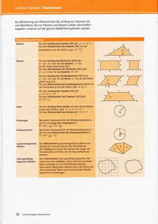 Zur Berechnung von Flächeninhalt (A), Umfang (u), Volumen (V)
und Oberfläche (O) von Flächen und Körpern sollten alle Größen-
angaben zunächst auf die gleiche Maßeinheit gebracht werden.




                        Für den Umfang des Dreiecks ABC gilt: u = 3 + § + c
                        Für den Flächeninhalt des Dreiecks ABC mit der
                        Grundseite a und der Höhe h,        gilt: A =:+



 Viereck                 Für den Umfang des Rechtecks ABCD gilt:
                         u = 2a + 2b bztx. für das Quadrat: u = 4a,
                        da alle Seiten gleich lang sind.
                        Für den Flächeninhalt des Rechtecks ABCD gilt:
                        A = a. b bzw. für das Quadrat: A = a2.
                         Für den Umfang des Parallelogramms ABCD gilt:
                         u = 2a + 2b bnu. für die Raute u = 4a, da alle Seiten
                         gleich lang sind.
                         Für den Flächeninhalt des Parallelogramms ABCD mit
                         der Grundseite g und der Höhe h gilt: A = g' h
                         Für den Umfang des Trapezes ABC gilt:
                         g=s+§+6+d
                         Für den Flächeninhalt des Trapezes ABCD gilt:
                         A= +'h"
 Kreis                   Für den Umfang eines Kreises mit dem Durchmesser
                         d bzw. dem Radius r gllt: u = n'd = 2'n'r
                         Für den Flächeninhalt des Kreises gilt A= n'l



 Kreisbogen              Bei einem Kreisausschnitt       mit Mittelpunktswinkel a
                         gilt für die Länge des Kreisbogens b:
                         b = 2nr    's5oos   =   flr'#
 Kreisausschnitt         Bei einem Kreisausschnitt mit Mittelpunktswinkel s
                         gilt für den Flächeninhalt des Kreisausschnittes A:
                         A=flr2.r*-=T

 zusammengesetzte        Der Flächeninhalt zusammengesetzter Flächen be-
 Flächen                 rechnet sich aus der Summe der Einzelflächen.
                         Der Umfang wird durch die Summe der Länge der
                         Einzelstrecken ermittelt, die die Gesamtfläche be-
                         grenzen.

 nicht geradlinig        Den Flächeninhalt nicht geradlinig begrenzter Flä-
 begrenzte    Flächen    chen kann man schätzen, indem man sie mit einem
                         Gitter unterlegt und die Gitterflächen abzählt.
                         Eine zweite Möglichkeit besteht darin, die Fläche mit
                         einer passenden Fläche (wie Rechteck oder Paralle-
                         logramm) zu hinterlegen.




26       lnhaltsbezogeneKompetenzen
 