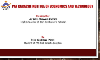 PAF KARACHI INSTITUE OF ECONOMICS AND TECHNOLOGY
Prepared For
Air Cdre. Khayyam Durrani
English Teacher Of PAF-Kiet Karachi, Pakistan
By
Syed Basit Raza (7040)
Student Of PAF-Kiet Karachi, Pakistan
 