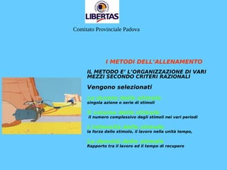 I METODI DELL’ALLENAMENTO
IL METODO E’ L’ORGANIZZAZIONE DI VARI
MEZZI SECONDO CRITERI RAZIONALI
Vengono selezionati
La durata dello stimolo
singola azione o serie di stimoli
Il volume dello stimolo
il numero complessivo degli stimoli nei vari periodi
L’intensità dello stimolo
la forza dello stimolo, il lavoro nella unità tempo,
La densità dello stimolo
Rapporto tra il lavoro ed il tempo di recupero
Comitato Provinciale Padova
 