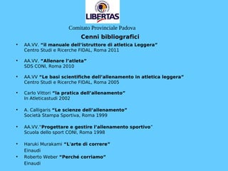 Cenni bibliografici
• AA.VV. “il manuale dell’istruttore di atletica Leggera”
Centro Studi e Ricerche FIDAL, Roma 2011
• AA.VV. “Allenare l’atleta”
SDS CONI, Roma 2010
• AA.VV “Le basi scientifiche dell’allenamento in atletica leggera”
Centro Studi e Ricerche FIDAL, Roma 2005
• Carlo Vittori “la pratica dell’allenamento”
In Atleticastudi 2002
• A. Calligaris “Le scienze dell’allenamento”
Società Stampa Sportiva, Roma 1999
• AA.VV.“Progettare e gestire l’allenamento sportivo”
Scuola dello sport CONI, Roma 1998
• Haruki Murakami “L'arte di correre”
Einaudi
• Roberto Weber “Perché corriamo”
Einaudi
Comitato Provinciale Padova
 