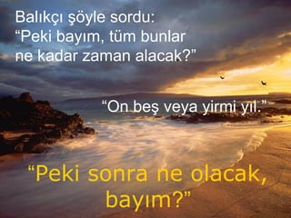 Balıkçı şöyle sordu:
“Peki bayım, tüm bunlar
ne kadar zaman alacak?”
“On beş veya yirmi yıl.”
“Peki sonra ne olacak,
bayım?”
 