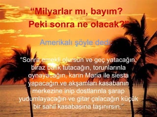 “Milyarlar mı, bayım?
““Sonra emekli olursun ve geç yatacağın,
biraz balık tutacağın, torunlarınla
oynayacağın, karın Maria ile siesta
yapacağın ve akşamları kasabanın
merkezine inip dostlarınla şarap
yudumlayacağın ve gitar çalacağın küçük
bir sahil kasabasına taşınırsın.”.”
Peki sonra ne olacak?”
Amerikalı şöyle dedi:
 