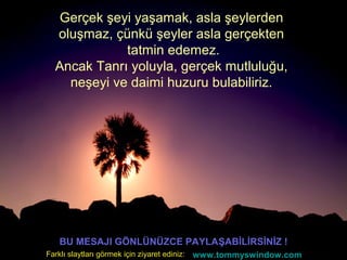 Gerçek şeyi yaşamak, asla şeylerden
oluşmaz, çünkü şeyler asla gerçekten
tatmin edemez.
Ancak Tanrı yoluyla, gerçek mutluluğu,
neşeyi ve daimi huzuru bulabiliriz.
BU MESAJI GÖNLÜNÜZCE PAYLAŞABİLİRSİNİZ !
www.tommyswindow.comFarklı slaytları görmek için ziyaret ediniz:
 