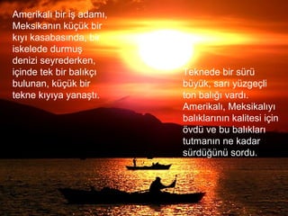 Amerikalı bir iş adamı,
Meksikanın küçük bir
kıyı kasabasında, bir
iskelede durmuş
denizi seyrederken,
içinde tek bir balıkçı
bulunan, küçük bir
tekne kıyıya yanaştı.
Teknede bir sürü
büyük, sarı yüzgeçli
ton balığı vardı.
Amerikalı, Meksikalıyı
balıklarının kalitesi için
övdü ve bu balıkları
tutmanın ne kadar
sürdüğünü sordu.
 