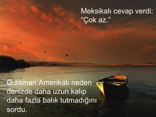 Meksikalı cevap verdi:
“Çok az.”
O zaman Amerikalı neden
denizde daha uzun kalıp
daha fazla balık tutmadığını
sordu.
 