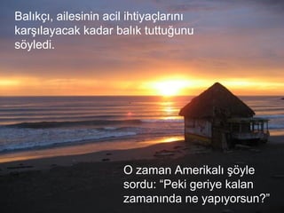 Balıkçı, ailesinin acil ihtiyaçlarını
karşılayacak kadar balık tuttuğunu
söyledi.
O zaman Amerikalı şöyle
sordu: “Peki geriye kalan
zamanında ne yapıyorsun?”
 