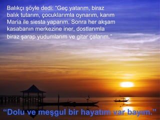 Balıkçı şöyle dedi: “Geç yatarım, biraz
balık tutarım, çocuklarımla oynarım, karım
Maria ile siesta yaparım. Sonra her akşam
kasabanın merkezine iner, dostlarımla
biraz şarap yudumlarım ve gitar çalarım.”
“Dolu ve meşgul bir hayatım var bayım.”
 