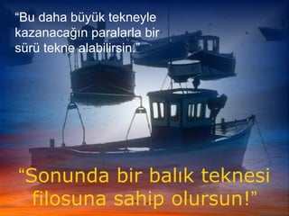 “Bu daha büyük tekneyle
kazanacağın paralarla bir
sürü tekne alabilirsin.”
“Sonunda bir balık teknesi
filosuna sahip olursun!”
 