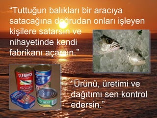 “Tuttuğun balıkları bir aracıya
satacağına doğrudan onları işleyen
kişilere satarsın ve
nihayetinde kendi
fabrikanı açarsın.”
“Ürünü, üretimi ve
dağıtımı sen kontrol
edersin.”
 