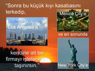 “Sonra bu küçük kıyı kasabasını
terkedip,
kendine ait bir
firmayı işleteceğin
taşınırsın.”
ardından
Los Angeles’a
ve en sonunda
Mexico City’e
New York City’e
 