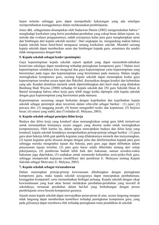 lanjut tertentu sehingga guru dapat memperbaiki kekurangan yang ada sekaligus
mempertahankan keunggulannya dalam melaksanakan pembelajaran.
Jones dkk. sebagaimana disampaikan oleh Sudarwan Danim (2002) mengemukakan bahwa “
menghadapi kurikulum yang berisi perubahan-perubahan yang cukup besar dalam tujuan, isi,
metode dan evaluasi pengajarannya, sudah sewajarnya kalau para guru mengharapkan saran
dan bimbingan dari kepala sekolah mereka”. Dari ungkapan ini, mengandung makna bahwa
kepala sekolah harus betul-betul menguasai tentang kurikulum sekolah. Mustahil seorang
kepala sekolah dapat memberikan saran dan bimbingan kepada guru, sementara dia sendiri
tidak menguasainya dengan baik
5. Kepala sekolah sebagai leader (pemimpin)
Gaya kepemimpinan kepala sekolah seperti apakah yang dapat menumbuh-suburkan
kreativitas sekaligus dapat mendorong terhadap peningkatan kompetensi guru ? Dalam teori
kepemimpinan setidaknya kita mengenal dua gaya kepemimpinan yaitu kepemimpinan yang
berorientasi pada tugas dan kepemimpinan yang berorientasi pada manusia. Dalam rangka
meningkatkan kompetensi guru, seorang kepala sekolah dapat menerapkan kedua gaya
kepemimpinan tersebut secara tepat dan fleksibel, disesuaikan dengan kondisi dan kebutuhan
yang ada. Kendati demikian menarik untuk dipertimbangkan dari hasil studi yang dilakukan
Bambang Budi Wiyono (2000) terhadap 64 kepala sekolah dan 256 guru Sekolah Dasar di
Bantul terungkap bahwa ethos kerja guru lebih tinggi ketika dipimpin oleh kepala sekolah
dengan gaya kepemimpinan yang berorientasi pada manusia.
Kepemimpinan seseorang sangat berkaitan dengan kepribadian dan kepribadian kepala
sekolah sebagai pemimpin akan tercermin dalam sifat-sifat sebagai barikut : (1) jujur; (2)
percaya diri; (3) tanggung jawab; (4) berani mengambil resiko dan keputusan; (5) berjiwa
besar; (6) emosi yang stabil, dan (7) teladan (E. Mulyasa, 2003).
6. Kepala sekolah sebagai pencipta iklim kerja
Budaya dan iklim kerja yang kondusif akan memungkinkan setiap guru lebih termotivasi
untuk menunjukkan kinerjanya secara unggul, yang disertai usaha untuk meningkatkan
kompetensinya. Oleh karena itu, dalam upaya menciptakan budaya dan iklim kerja yang
kondusif, kepala sekolah hendaknya memperhatikan prinsip-prinsip sebagai berikut : (1) para
guru akan bekerja lebih giat apabila kegiatan yang dilakukannya menarik dan menyenangkan,
(2) tujuan kegiatan perlu disusun dengan dengan jelas dan diinformasikan kepada para guru
sehingga mereka mengetahui tujuan dia bekerja, para guru juga dapat dilibatkan dalam
penyusunan tujuan tersebut, (3) para guru harus selalu diberitahu tentang dari setiap
pekerjaannya, (4) pemberian hadiah lebih baik dari hukuman, namun sewaktu-waktu
hukuman juga diperlukan, (5) usahakan untuk memenuhi kebutuhan sosio-psiko-fisik guru,
sehingga memperoleh kepuasan (modifikasi dari pemikiran E. Mulayasa tentang Kepala
Sekolah sebagai Motivator, E. Mulyasa, 2003)
7. Kepala sekolah sebagai wirausahawan
Dalam menerapkan prinsip-prinsip kewirausaan dihubungkan dengan peningkatan
kompetensi guru, maka kepala sekolah seyogyanya dapat menciptakan pembaharuan,
keunggulan komparatif, serta memanfaatkan berbagai peluang. Kepala sekolah dengan sikap
kewirauhasaan yang kuat akan berani melakukan perubahan-perubahan yang inovatif di
sekolahnya, termasuk perubahan dalam hal-hal yang berhubungan dengan proses
pembelajaran siswa beserta kompetensi gurunya.
Sejauh mana kepala sekolah dapat mewujudkan peran-peran di atas, secara langsung maupun
tidak langsung dapat memberikan kontribusi terhadap peningkatan kompetensi guru, yang
pada gilirannya dapat membawa efek terhadap peningkatan mutu pendidikan di sekolah.
 