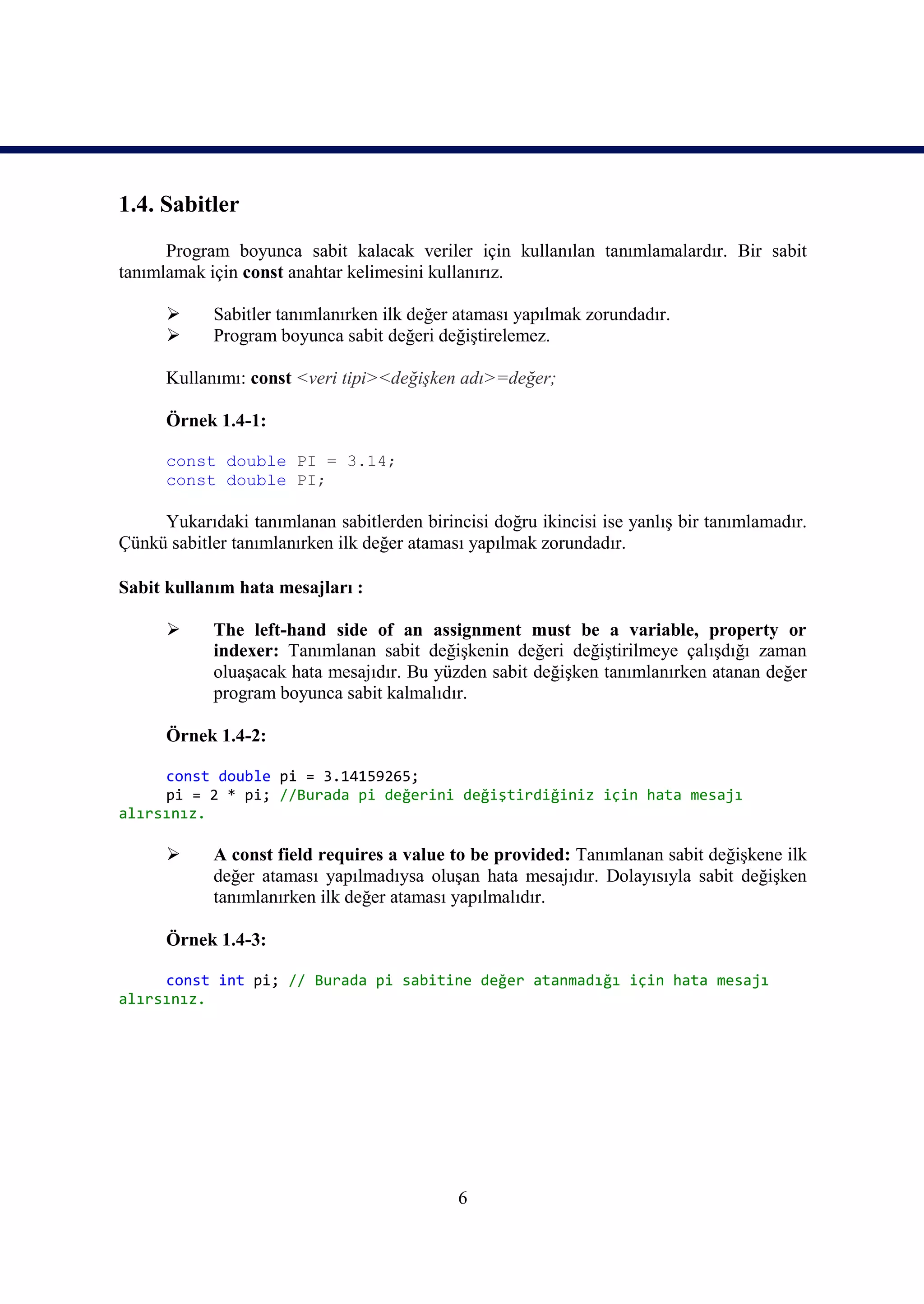 1.4. Sabitler
      Program boyunca sabit kalacak veriler için kullanılan tanımlamalardır. Bir sabit
tanımlamak için const anahtar kelimesini kullanırız.

           Sabitler tanımlanırken ilk değer ataması yapılmak zorundadır.
           Program boyunca sabit değeri değiştirelemez.

      Kullanımı: const <veri tipi><değişken adı>=değer;

      Örnek 1.4-1:

      const double PI = 3.14;
      const double PI;

     Yukarıdaki tanımlanan sabitlerden birincisi doğru ikincisi ise yanlış bir tanımlamadır.
Çünkü sabitler tanımlanırken ilk değer ataması yapılmak zorundadır.

Sabit kullanım hata mesajları :

           The left-hand side of an assignment must be a variable, property or
            indexer: Tanımlanan sabit değişkenin değeri değiştirilmeye çalışdığı zaman
            oluaşacak hata mesajıdır. Bu yüzden sabit değişken tanımlanırken atanan değer
            program boyunca sabit kalmalıdır.

      Örnek 1.4-2:

     const double pi = 3.14159265;
     pi = 2 * pi; //Burada pi değerini değiştirdiğiniz için hata mesajı
alırsınız.

           A const field requires a value to be provided: Tanımlanan sabit değişkene ilk
            değer ataması yapılmadıysa oluşan hata mesajıdır. Dolayısıyla sabit değişken
            tanımlanırken ilk değer ataması yapılmalıdır.

      Örnek 1.4-3:

     const int pi; // Burada pi sabitine değer atanmadığı için hata mesajı
alırsınız.




                                             6
 