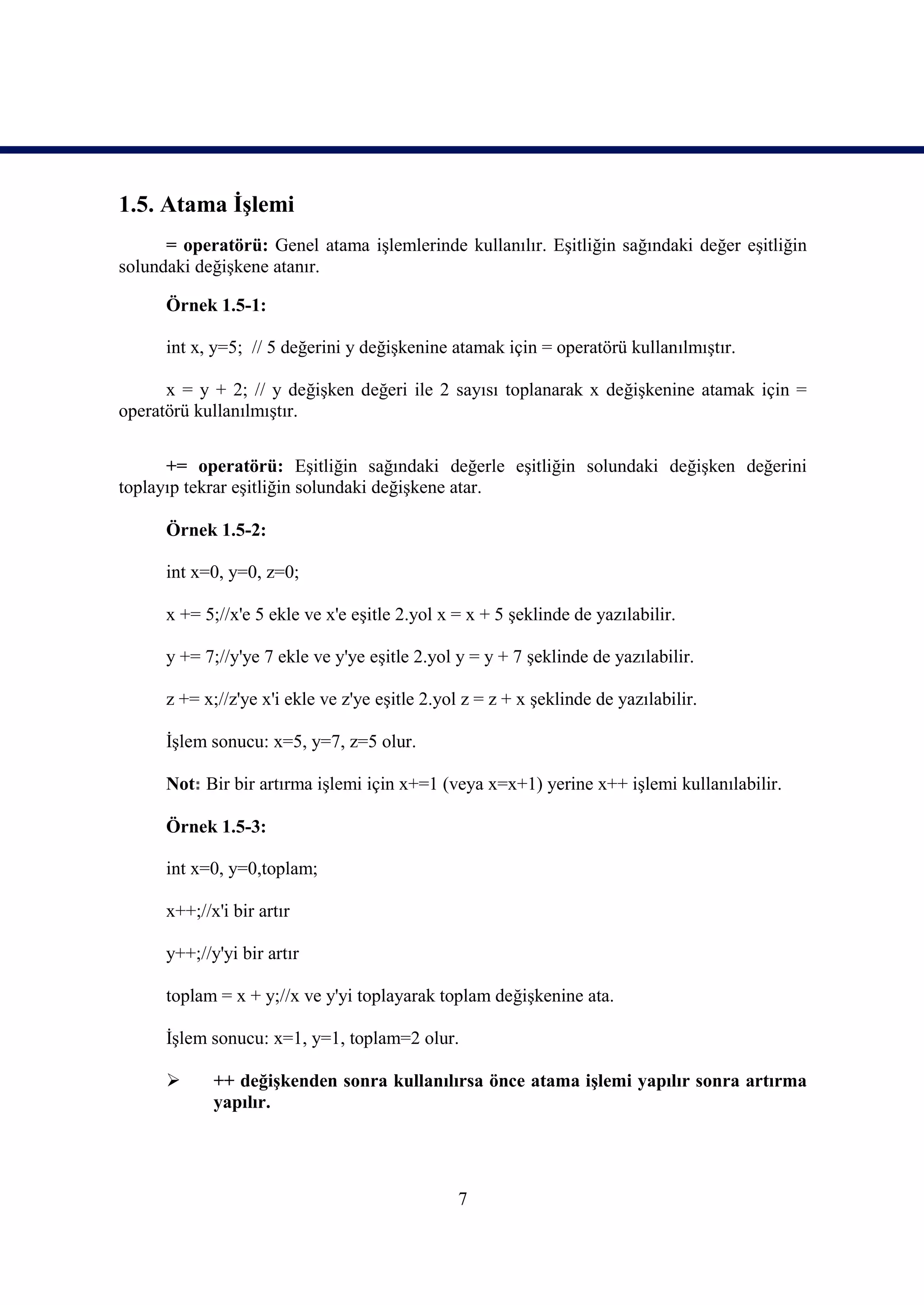 1.5. Atama İşlemi
      = operatörü: Genel atama işlemlerinde kullanılır. Eşitliğin sağındaki değer eşitliğin
solundaki değişkene atanır.

      Örnek 1.5-1:

      int x, y=5; // 5 değerini y değişkenine atamak için = operatörü kullanılmıştır.

      x = y + 2; // y değişken değeri ile 2 sayısı toplanarak x değişkenine atamak için =
operatörü kullanılmıştır.

      += operatörü: Eşitliğin sağındaki değerle eşitliğin solundaki değişken değerini
toplayıp tekrar eşitliğin solundaki değişkene atar.

      Örnek 1.5-2:

      int x=0, y=0, z=0;

      x += 5;//x'e 5 ekle ve x'e eşitle 2.yol x = x + 5 şeklinde de yazılabilir.

      y += 7;//y'ye 7 ekle ve y'ye eşitle 2.yol y = y + 7 şeklinde de yazılabilir.

      z += x;//z'ye x'i ekle ve z'ye eşitle 2.yol z = z + x şeklinde de yazılabilir.

      İşlem sonucu: x=5, y=7, z=5 olur.

      Not: Bir bir artırma işlemi için x+=1 (veya x=x+1) yerine x++ işlemi kullanılabilir.

      Örnek 1.5-3:

      int x=0, y=0,toplam;

      x++;//x'i bir artır

      y++;//y'yi bir artır

      toplam = x + y;//x ve y'yi toplayarak toplam değişkenine ata.

      İşlem sonucu: x=1, y=1, toplam=2 olur.

            ++ değişkenden sonra kullanılırsa önce atama işlemi yapılır sonra artırma
             yapılır.




                                                7
 