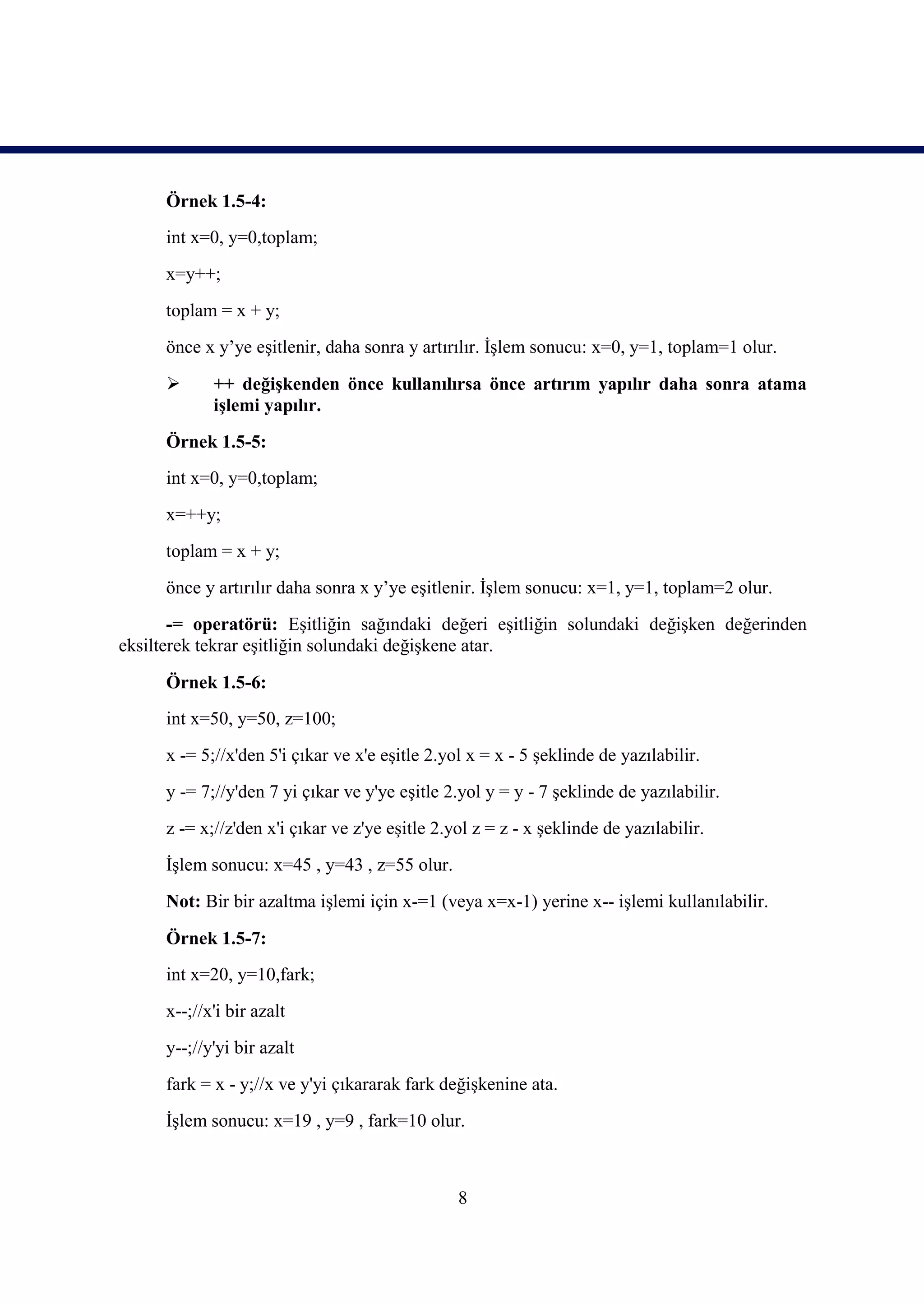 Örnek 1.5-4:
     int x=0, y=0,toplam;
     x=y++;
     toplam = x + y;
     önce x y’ye eşitlenir, daha sonra y artırılır. İşlem sonucu: x=0, y=1, toplam=1 olur.

           ++ değişkenden önce kullanılırsa önce artırım yapılır daha sonra atama
            işlemi yapılır.
     Örnek 1.5-5:
     int x=0, y=0,toplam;
     x=++y;
     toplam = x + y;
     önce y artırılır daha sonra x y’ye eşitlenir. İşlem sonucu: x=1, y=1, toplam=2 olur.
       -= operatörü: Eşitliğin sağındaki değeri eşitliğin solundaki değişken değerinden
eksilterek tekrar eşitliğin solundaki değişkene atar.

     Örnek 1.5-6:
     int x=50, y=50, z=100;
     x -= 5;//x'den 5'i çıkar ve x'e eşitle 2.yol x = x - 5 şeklinde de yazılabilir.
     y -= 7;//y'den 7 yi çıkar ve y'ye eşitle 2.yol y = y - 7 şeklinde de yazılabilir.
     z -= x;//z'den x'i çıkar ve z'ye eşitle 2.yol z = z - x şeklinde de yazılabilir.
     İşlem sonucu: x=45 , y=43 , z=55 olur.
     Not: Bir bir azaltma işlemi için x-=1 (veya x=x-1) yerine x-- işlemi kullanılabilir.

     Örnek 1.5-7:
     int x=20, y=10,fark;
     x--;//x'i bir azalt
     y--;//y'yi bir azalt
     fark = x - y;//x ve y'yi çıkararak fark değişkenine ata.
     İşlem sonucu: x=19 , y=9 , fark=10 olur.



                                                8
 