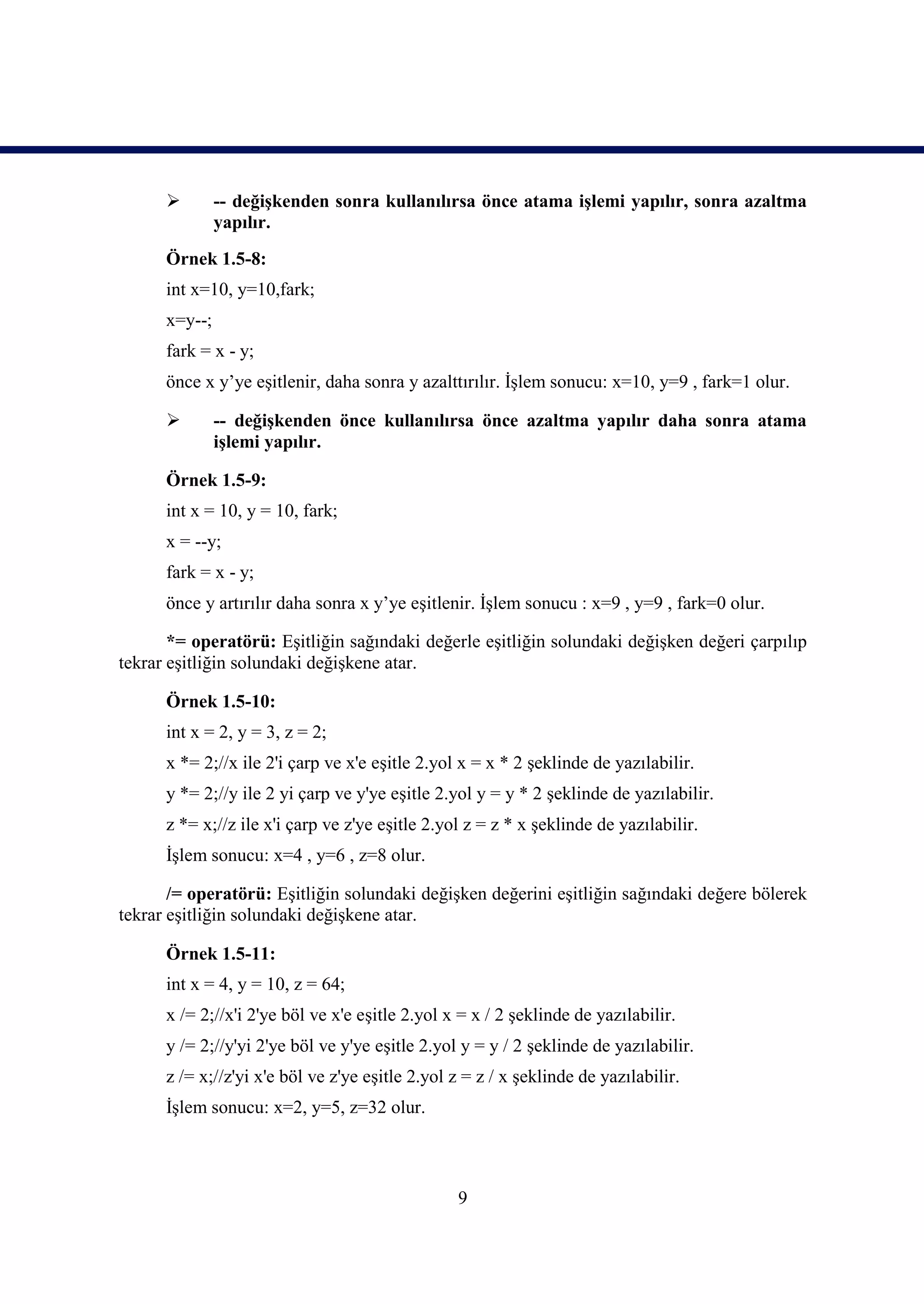         -- değişkenden sonra kullanılırsa önce atama işlemi yapılır, sonra azaltma
               yapılır.
      Örnek 1.5-8:
      int x=10, y=10,fark;
      x=y--;
      fark = x - y;
      önce x y’ye eşitlenir, daha sonra y azalttırılır. İşlem sonucu: x=10, y=9 , fark=1 olur.

              -- değişkenden önce kullanılırsa önce azaltma yapılır daha sonra atama
               işlemi yapılır.

      Örnek 1.5-9:
      int x = 10, y = 10, fark;
      x = --y;
      fark = x - y;
      önce y artırılır daha sonra x y’ye eşitlenir. İşlem sonucu : x=9 , y=9 , fark=0 olur.

       *= operatörü: Eşitliğin sağındaki değerle eşitliğin solundaki değişken değeri çarpılıp
tekrar eşitliğin solundaki değişkene atar.

      Örnek 1.5-10:
      int x = 2, y = 3, z = 2;
      x *= 2;//x ile 2'i çarp ve x'e eşitle 2.yol x = x * 2 şeklinde de yazılabilir.
      y *= 2;//y ile 2 yi çarp ve y'ye eşitle 2.yol y = y * 2 şeklinde de yazılabilir.
      z *= x;//z ile x'i çarp ve z'ye eşitle 2.yol z = z * x şeklinde de yazılabilir.
      İşlem sonucu: x=4 , y=6 , z=8 olur.

       /= operatörü: Eşitliğin solundaki değişken değerini eşitliğin sağındaki değere bölerek
tekrar eşitliğin solundaki değişkene atar.

      Örnek 1.5-11:
      int x = 4, y = 10, z = 64;
      x /= 2;//x'i 2'ye böl ve x'e eşitle 2.yol x = x / 2 şeklinde de yazılabilir.
      y /= 2;//y'yi 2'ye böl ve y'ye eşitle 2.yol y = y / 2 şeklinde de yazılabilir.
      z /= x;//z'yi x'e böl ve z'ye eşitle 2.yol z = z / x şeklinde de yazılabilir.
      İşlem sonucu: x=2, y=5, z=32 olur.



                                                 9
 