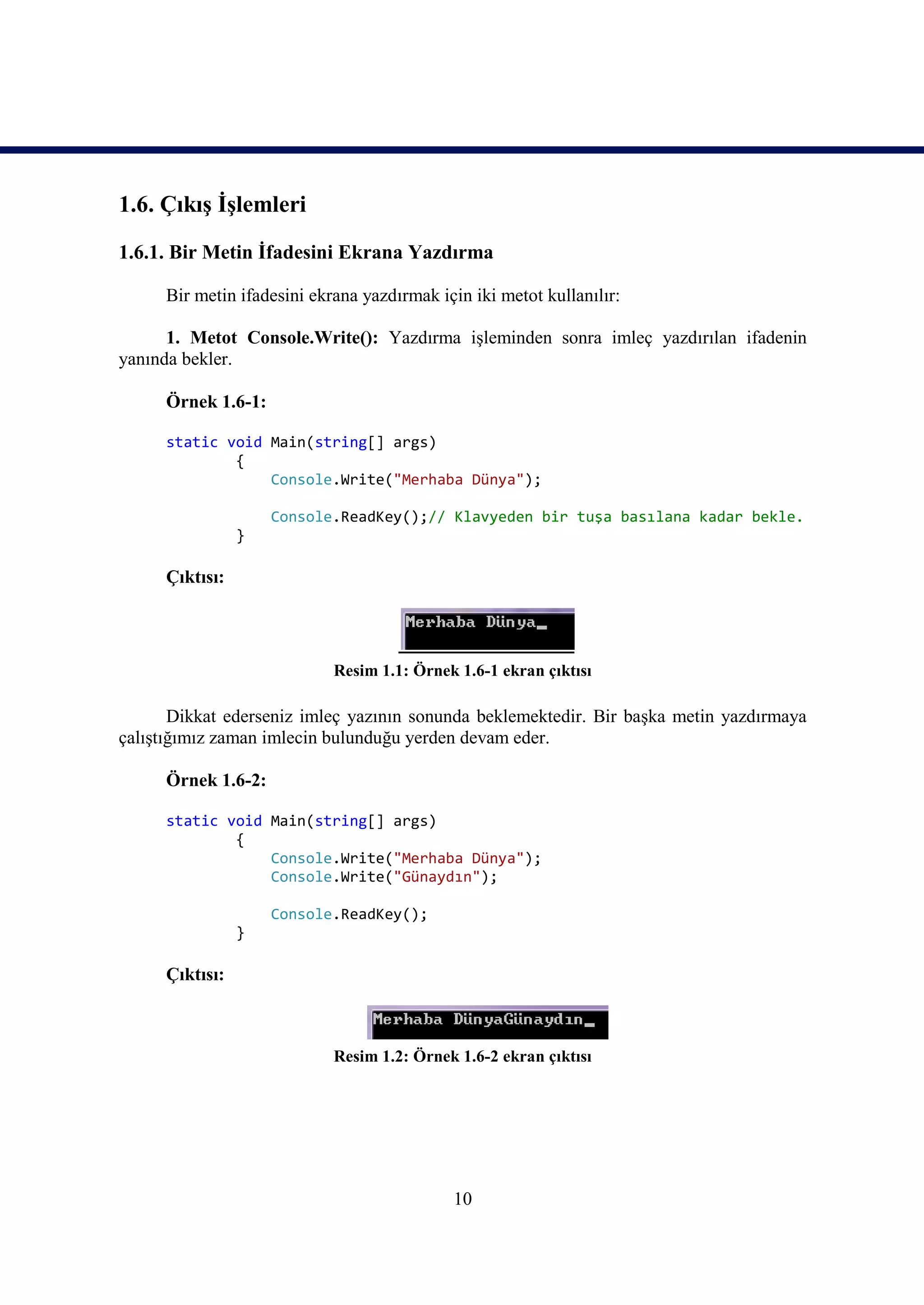 1.6. Çıkış İşlemleri
1.6.1. Bir Metin İfadesini Ekrana Yazdırma

     Bir metin ifadesini ekrana yazdırmak için iki metot kullanılır:

      1. Metot Console.Write(): Yazdırma işleminden sonra imleç yazdırılan ifadenin
yanında bekler.

     Örnek 1.6-1:

     static void Main(string[] args)
             {
                 Console.Write("Merhaba Dünya");

                    Console.ReadKey();// Klavyeden bir tuşa basılana kadar bekle.
                }

     Çıktısı:




                            Resim 1.1: Örnek 1.6-1 ekran çıktısı

       Dikkat ederseniz imleç yazının sonunda beklemektedir. Bir başka metin yazdırmaya
çalıştığımız zaman imlecin bulunduğu yerden devam eder.

     Örnek 1.6-2:

     static void Main(string[] args)
             {
                 Console.Write("Merhaba Dünya");
                 Console.Write("Günaydın");

                    Console.ReadKey();
                }

     Çıktısı:



                            Resim 1.2: Örnek 1.6-2 ekran çıktısı




                                            10
 