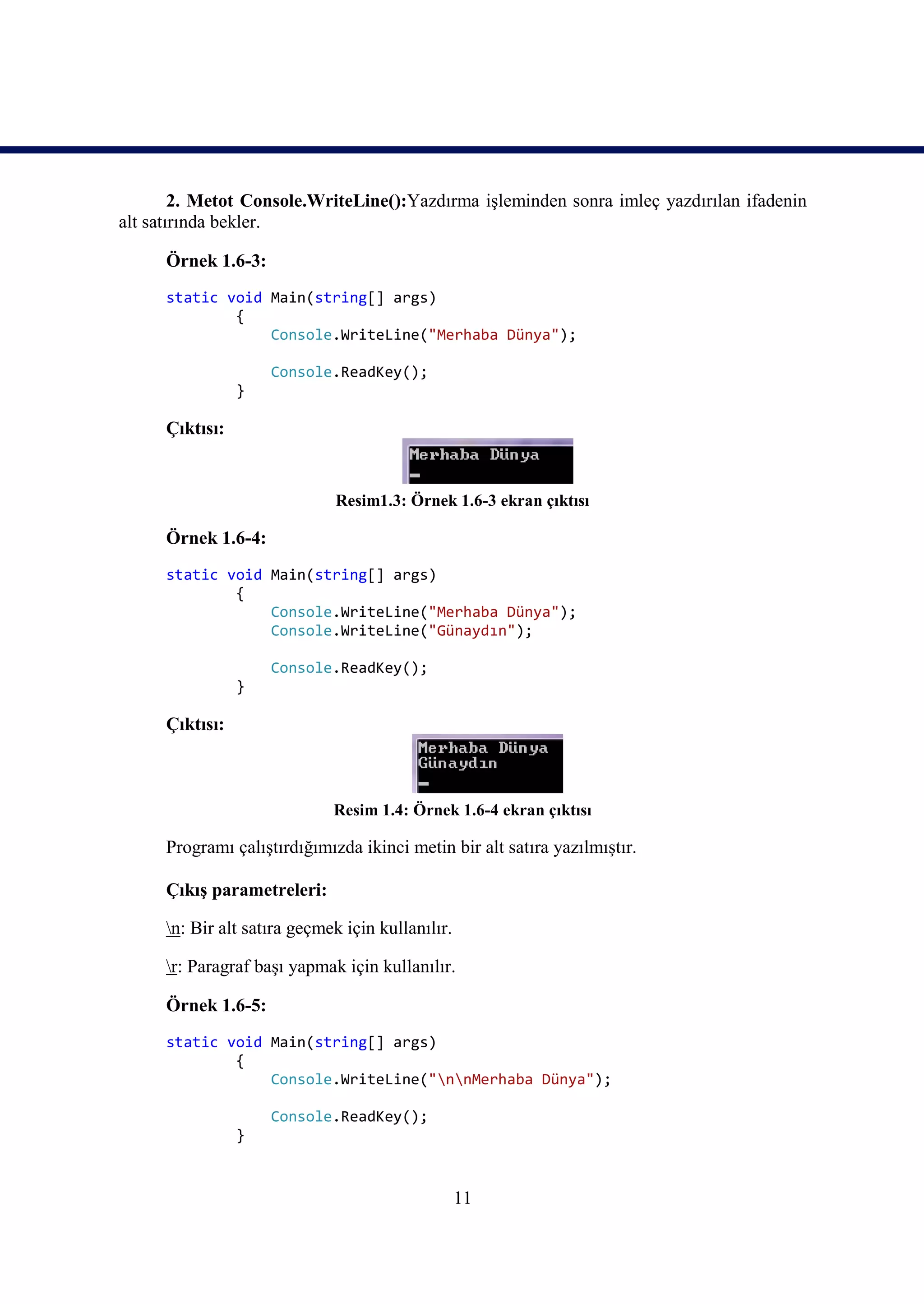 2. Metot Console.WriteLine():Yazdırma işleminden sonra imleç yazdırılan ifadenin
alt satırında bekler.

      Örnek 1.6-3:
      static void Main(string[] args)
              {
                  Console.WriteLine("Merhaba Dünya");

                     Console.ReadKey();
                 }

      Çıktısı:


                              Resim1.3: Örnek 1.6-3 ekran çıktısı

      Örnek 1.6-4:
      static void Main(string[] args)
              {
                  Console.WriteLine("Merhaba Dünya");
                  Console.WriteLine("Günaydın");

                     Console.ReadKey();
                 }

      Çıktısı:



                              Resim 1.4: Örnek 1.6-4 ekran çıktısı

      Programı çalıştırdığımızda ikinci metin bir alt satıra yazılmıştır.

      Çıkış parametreleri:

      n: Bir alt satıra geçmek için kullanılır.

      r: Paragraf başı yapmak için kullanılır.

      Örnek 1.6-5:
      static void Main(string[] args)
              {
                  Console.WriteLine("nnMerhaba Dünya");

                     Console.ReadKey();
                 }



                                                   11
 