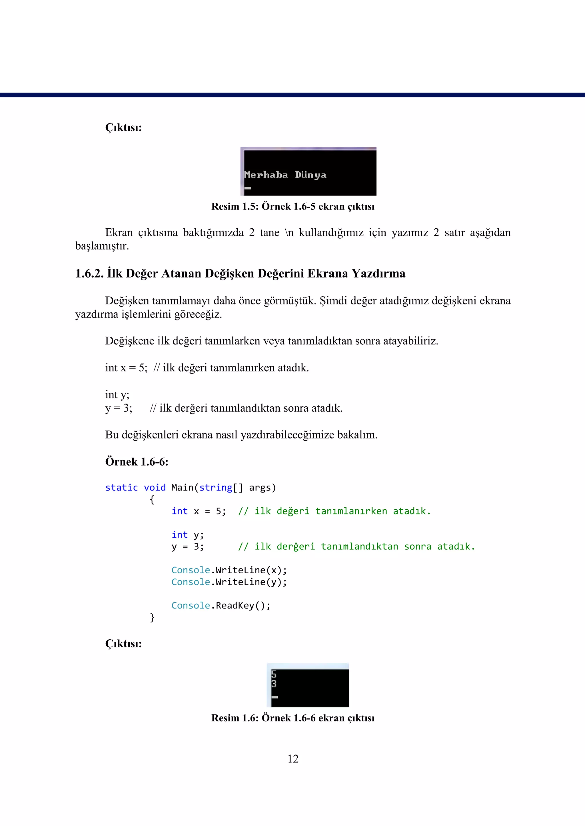 Çıktısı:




                              Resim 1.5: Örnek 1.6-5 ekran çıktısı

      Ekran çıktısına baktığımızda 2 tane n kullandığımız için yazımız 2 satır aşağıdan
başlamıştır.

1.6.2. İlk Değer Atanan Değişken Değerini Ekrana Yazdırma

      Değişken tanımlamayı daha önce görmüştük. Şimdi değer atadığımız değişkeni ekrana
yazdırma işlemlerini göreceğiz.

      Değişkene ilk değeri tanımlarken veya tanımladıktan sonra atayabiliriz.

      int x = 5; // ilk değeri tanımlanırken atadık.

      int y;
      y = 3;     // ilk derğeri tanımlandıktan sonra atadık.

      Bu değişkenleri ekrana nasıl yazdırabileceğimize bakalım.

      Örnek 1.6-6:

      static void Main(string[] args)
              {
                  int x = 5; // ilk değeri tanımlanırken atadık.

                     int y;
                     y = 3;         // ilk derğeri tanımlandıktan sonra atadık.

                     Console.WriteLine(x);
                     Console.WriteLine(y);

                     Console.ReadKey();
                 }

      Çıktısı:




                              Resim 1.6: Örnek 1.6-6 ekran çıktısı


                                               12
 