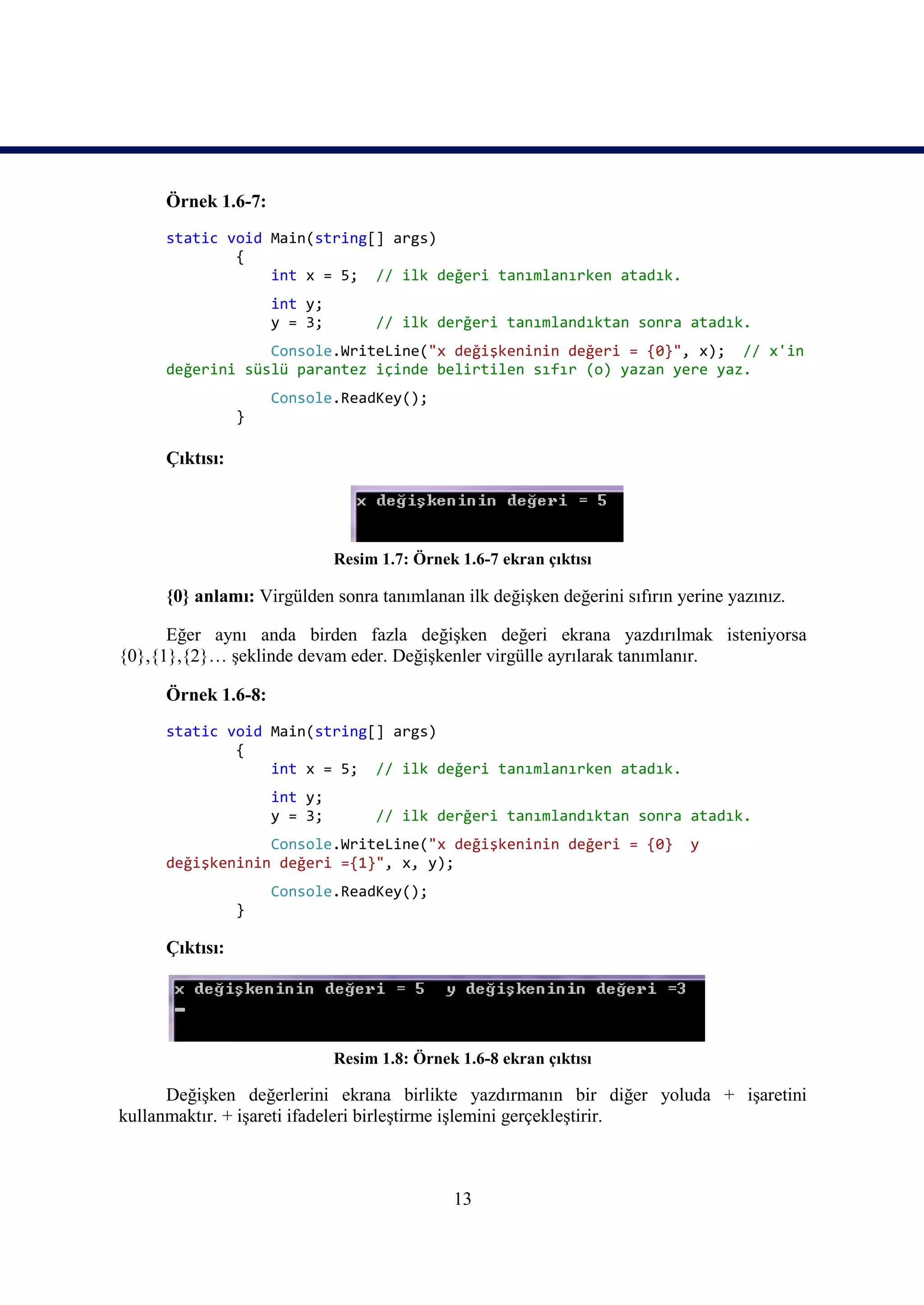 Örnek 1.6-7:
     static void Main(string[] args)
             {
                 int x = 5; // ilk değeri tanımlanırken atadık.
                    int y;
                    y = 3;        // ilk derğeri tanımlandıktan sonra atadık.
                 Console.WriteLine("x değişkeninin değeri = {0}", x); // x'in
     değerini süslü parantez içinde belirtilen sıfır (o) yazan yere yaz.
                    Console.ReadKey();
                }

     Çıktısı:




                             Resim 1.7: Örnek 1.6-7 ekran çıktısı

     {0} anlamı: Virgülden sonra tanımlanan ilk değişken değerini sıfırın yerine yazınız.

      Eğer aynı anda birden fazla değişken değeri ekrana yazdırılmak isteniyorsa
{0},{1},{2}… şeklinde devam eder. Değişkenler virgülle ayrılarak tanımlanır.

     Örnek 1.6-8:
     static void Main(string[] args)
             {
                 int x = 5; // ilk değeri tanımlanırken atadık.
                    int y;
                    y = 3;        // ilk derğeri tanımlandıktan sonra atadık.
                 Console.WriteLine("x değişkeninin değeri = {0}             y
     değişkeninin değeri ={1}", x, y);
                    Console.ReadKey();
                }

     Çıktısı:




                             Resim 1.8: Örnek 1.6-8 ekran çıktısı

      Değişken değerlerini ekrana birlikte yazdırmanın bir diğer yoluda + işaretini
kullanmaktır. + işareti ifadeleri birleştirme işlemini gerçekleştirir.



                                             13
 