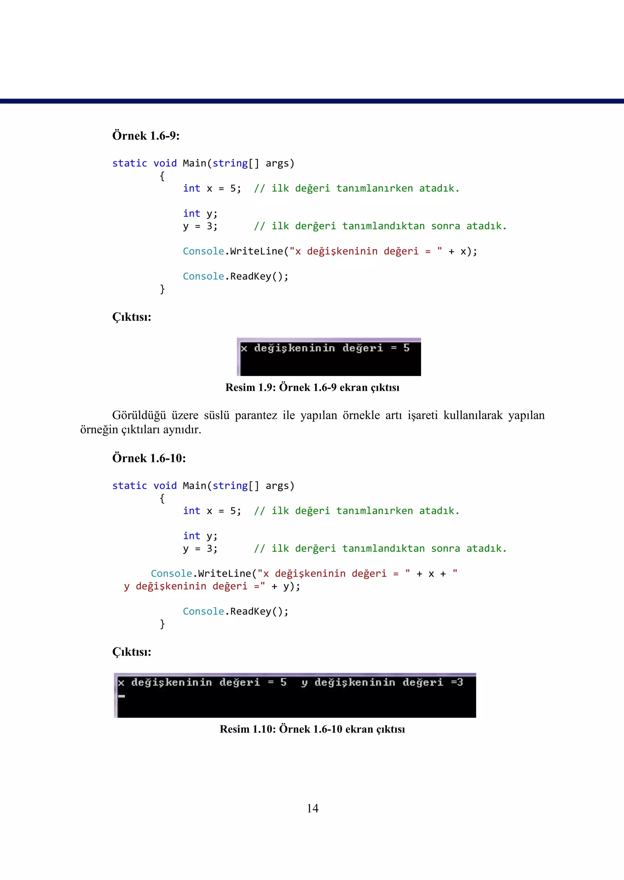 Örnek 1.6-9:

      static void Main(string[] args)
              {
                  int x = 5; // ilk değeri tanımlanırken atadık.

                     int y;
                     y = 3;          // ilk derğeri tanımlandıktan sonra atadık.

                     Console.WriteLine("x değişkeninin değeri = " + x);

                     Console.ReadKey();
                 }

      Çıktısı:




                               Resim 1.9: Örnek 1.6-9 ekran çıktısı

      Görüldüğü üzere süslü parantez ile yapılan örnekle artı işareti kullanılarak yapılan
örneğin çıktıları aynıdır.

      Örnek 1.6-10:

      static void Main(string[] args)
              {
                  int x = 5; // ilk değeri tanımlanırken atadık.

                     int y;
                     y = 3;          // ilk derğeri tanımlandıktan sonra atadık.

             Console.WriteLine("x değişkeninin değeri = " + x + "
        y değişkeninin değeri =" + y);

                     Console.ReadKey();
                 }

      Çıktısı:




                              Resim 1.10: Örnek 1.6-10 ekran çıktısı




                                               14
 
