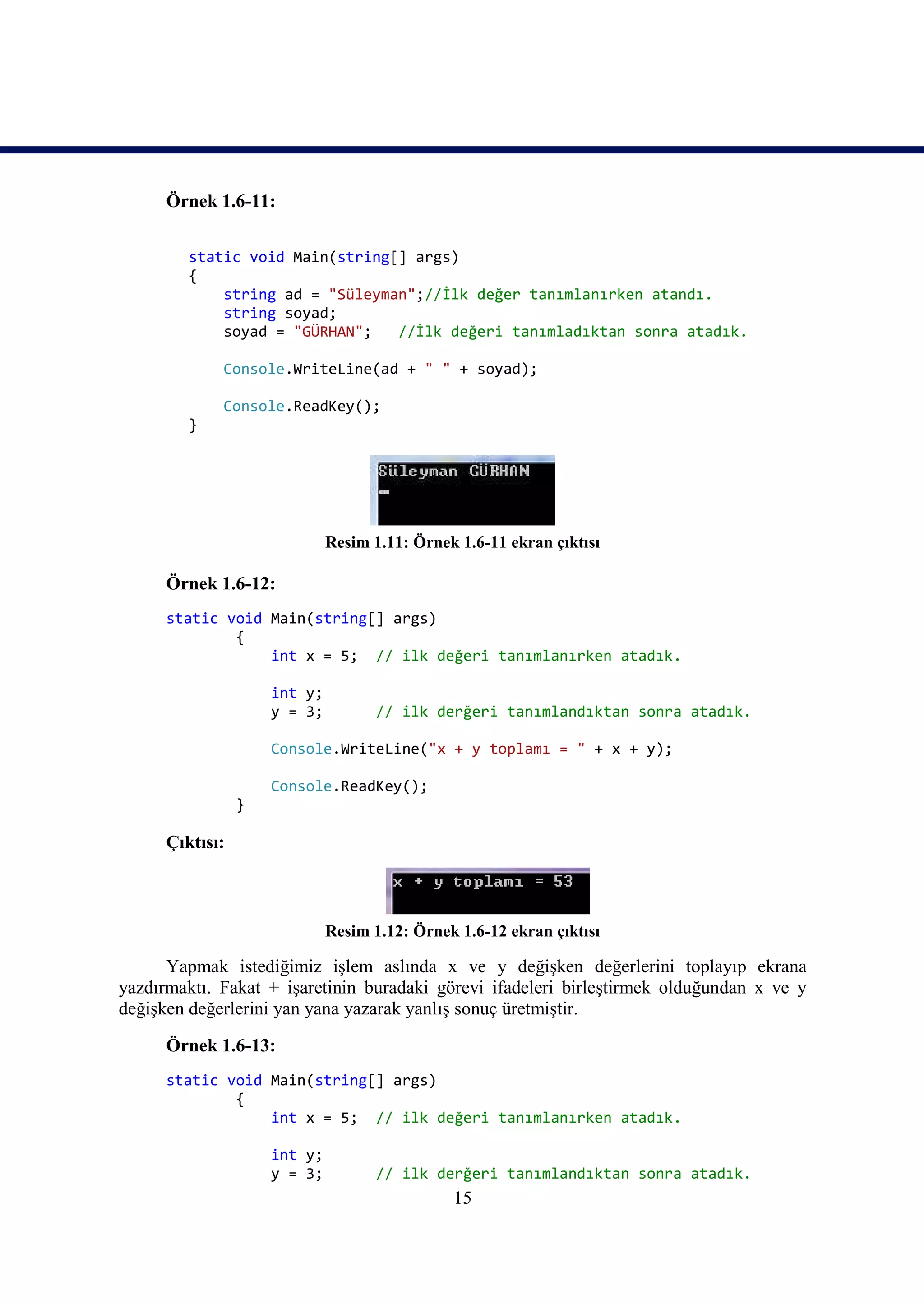 Örnek 1.6-11:

         static void Main(string[] args)
         {
             string ad = "Süleyman";//İlk değer tanımlanırken atandı.
             string soyad;
             soyad = "GÜRHAN";   //İlk değeri tanımladıktan sonra atadık.

             Console.WriteLine(ad + " " + soyad);

             Console.ReadKey();
         }




                              Resim 1.11: Örnek 1.6-11 ekran çıktısı

      Örnek 1.6-12:
      static void Main(string[] args)
              {
                  int x = 5; // ilk değeri tanımlanırken atadık.

                     int y;
                     y = 3;          // ilk derğeri tanımlandıktan sonra atadık.

                     Console.WriteLine("x + y toplamı = " + x + y);

                     Console.ReadKey();
                 }

      Çıktısı:



                              Resim 1.12: Örnek 1.6-12 ekran çıktısı

      Yapmak istediğimiz işlem aslında x ve y değişken değerlerini toplayıp ekrana
yazdırmaktı. Fakat + işaretinin buradaki görevi ifadeleri birleştirmek olduğundan x ve y
değişken değerlerini yan yana yazarak yanlış sonuç üretmiştir.

      Örnek 1.6-13:
      static void Main(string[] args)
              {
                  int x = 5; // ilk değeri tanımlanırken atadık.

                     int y;
                     y = 3;          // ilk derğeri tanımlandıktan sonra atadık.
                                               15
 