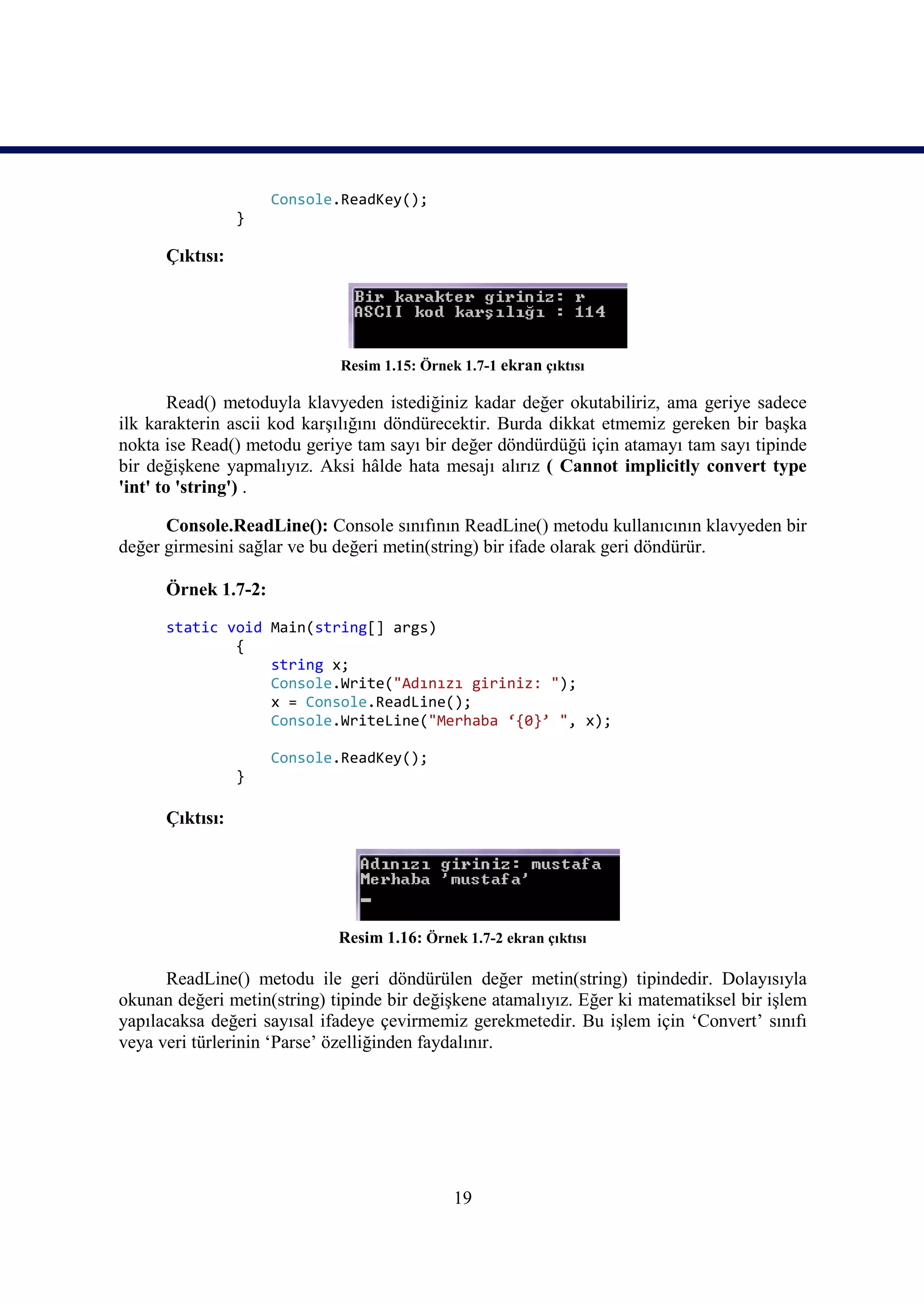 Console.ReadKey();
                 }

      Çıktısı:




                             Resim 1.15: Örnek 1.7-1 ekran çıktısı

        Read() metoduyla klavyeden istediğiniz kadar değer okutabiliriz, ama geriye sadece
ilk karakterin ascii kod karşılığını döndürecektir. Burda dikkat etmemiz gereken bir başka
nokta ise Read() metodu geriye tam sayı bir değer döndürdüğü için atamayı tam sayı tipinde
bir değişkene yapmalıyız. Aksi hâlde hata mesajı alırız ( Cannot implicitly convert type
'int' to 'string') .

      Console.ReadLine(): Console sınıfının ReadLine() metodu kullanıcının klavyeden bir
değer girmesini sağlar ve bu değeri metin(string) bir ifade olarak geri döndürür.

      Örnek 1.7-2:

      static void Main(string[] args)
              {
                  string x;
                  Console.Write("Adınızı giriniz: ");
                  x = Console.ReadLine();
                  Console.WriteLine("Merhaba ‘{0}’ ", x);

                     Console.ReadKey();
                 }

      Çıktısı:




                             Resim 1.16: Örnek 1.7-2 ekran çıktısı

      ReadLine() metodu ile geri döndürülen değer metin(string) tipindedir. Dolayısıyla
okunan değeri metin(string) tipinde bir değişkene atamalıyız. Eğer ki matematiksel bir işlem
yapılacaksa değeri sayısal ifadeye çevirmemiz gerekmetedir. Bu işlem için ‘Convert’ sınıfı
veya veri türlerinin ‘Parse’ özelliğinden faydalınır.




                                              19
 