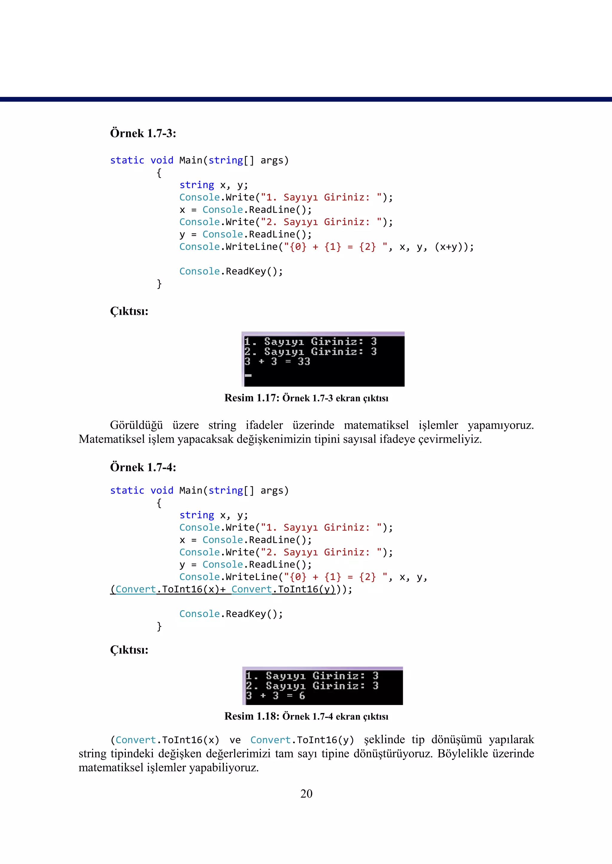 Örnek 1.7-3:

      static void Main(string[] args)
              {
                  string x, y;
                  Console.Write("1. Sayıyı Giriniz: ");
                  x = Console.ReadLine();
                  Console.Write("2. Sayıyı Giriniz: ");
                  y = Console.ReadLine();
                  Console.WriteLine("{0} + {1} = {2} ", x, y, (x+y));

                     Console.ReadKey();
                 }

      Çıktısı:




                             Resim 1.17: Örnek 1.7-3 ekran çıktısı

     Görüldüğü üzere string ifadeler üzerinde matematiksel işlemler yapamıyoruz.
Matematiksel işlem yapacaksak değişkenimizin tipini sayısal ifadeye çevirmeliyiz.

      Örnek 1.7-4:
      static void Main(string[] args)
              {
                  string x, y;
                  Console.Write("1. Sayıyı Giriniz: ");
                  x = Console.ReadLine();
                  Console.Write("2. Sayıyı Giriniz: ");
                  y = Console.ReadLine();
                  Console.WriteLine("{0} + {1} = {2} ", x, y,
      (Convert.ToInt16(x)+ Convert.ToInt16(y)));

                     Console.ReadKey();
                 }

      Çıktısı:




                             Resim 1.18: Örnek 1.7-4 ekran çıktısı

       (Convert.ToInt16(x) ve Convert.ToInt16(y) şeklinde tip dönüşümü yapılarak
string tipindeki değişken değerlerimizi tam sayı tipine dönüştürüyoruz. Böylelikle üzerinde
matematiksel işlemler yapabiliyoruz.

                                              20
 