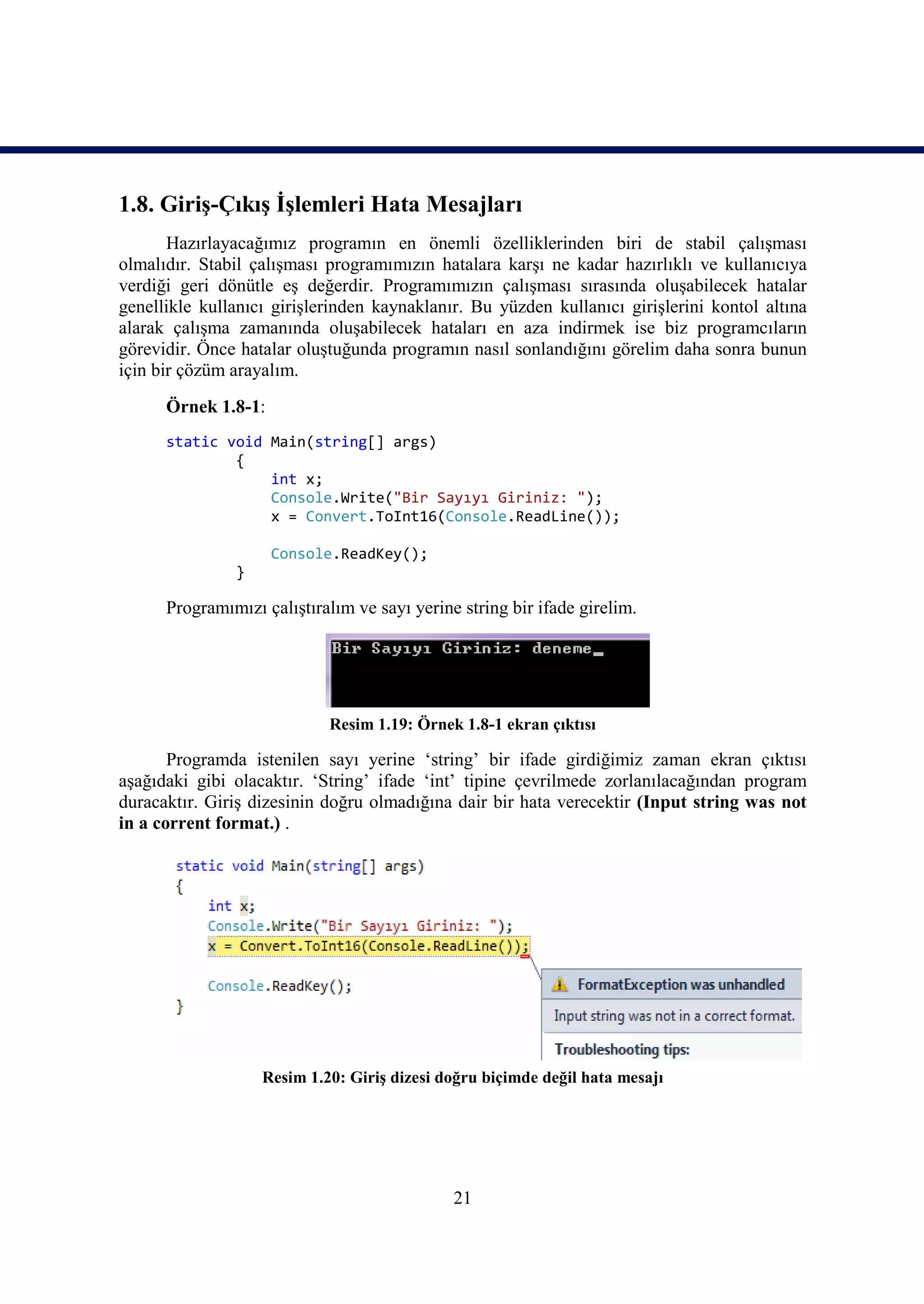 1.8. Giriş-Çıkış İşlemleri Hata Mesajları
       Hazırlayacağımız programın en önemli özelliklerinden biri de stabil çalışması
olmalıdır. Stabil çalışması programımızın hatalara karşı ne kadar hazırlıklı ve kullanıcıya
verdiği geri dönütle eş değerdir. Programımızın çalışması sırasında oluşabilecek hatalar
genellikle kullanıcı girişlerinden kaynaklanır. Bu yüzden kullanıcı girişlerini kontol altına
alarak çalışma zamanında oluşabilecek hataları en aza indirmek ise biz programcıların
görevidir. Önce hatalar oluştuğunda programın nasıl sonlandığını görelim daha sonra bunun
için bir çözüm arayalım.
      Örnek 1.8-1:
      static void Main(string[] args)
              {
                  int x;
                  Console.Write("Bir Sayıyı Giriniz: ");
                  x = Convert.ToInt16(Console.ReadLine());

                     Console.ReadKey();
               }

      Programımızı çalıştıralım ve sayı yerine string bir ifade girelim.




                            Resim 1.19: Örnek 1.8-1 ekran çıktısı

       Programda istenilen sayı yerine ‘string’ bir ifade girdiğimiz zaman ekran çıktısı
aşağıdaki gibi olacaktır. ‘String’ ifade ‘int’ tipine çevrilmede zorlanılacağından program
duracaktır. Giriş dizesinin doğru olmadığına dair bir hata verecektir (Input string was not
in a corrent format.) .




                   Resim 1.20: Giriş dizesi doğru biçimde değil hata mesajı




                                              21
 