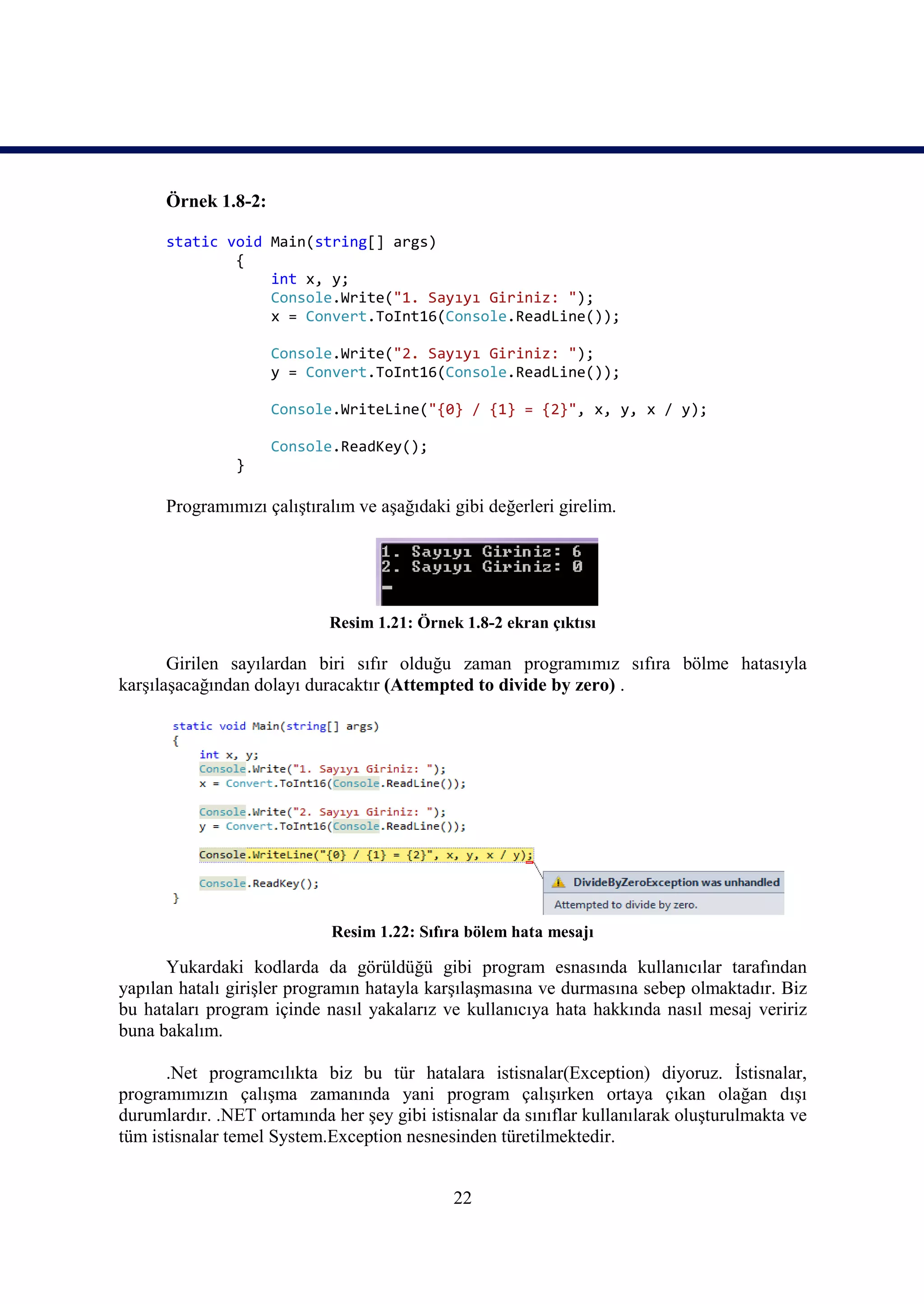 Örnek 1.8-2:

      static void Main(string[] args)
              {
                  int x, y;
                  Console.Write("1. Sayıyı Giriniz: ");
                  x = Convert.ToInt16(Console.ReadLine());

                     Console.Write("2. Sayıyı Giriniz: ");
                     y = Convert.ToInt16(Console.ReadLine());

                     Console.WriteLine("{0} / {1} = {2}", x, y, x / y);

                     Console.ReadKey();
                }

      Programımızı çalıştıralım ve aşağıdaki gibi değerleri girelim.




                            Resim 1.21: Örnek 1.8-2 ekran çıktısı

       Girilen sayılardan biri sıfır olduğu zaman programımız sıfıra bölme hatasıyla
karşılaşacağından dolayı duracaktır (Attempted to divide by zero) .




                             Resim 1.22: Sıfıra bölem hata mesajı

      Yukardaki kodlarda da görüldüğü gibi program esnasında kullanıcılar tarafından
yapılan hatalı girişler programın hatayla karşılaşmasına ve durmasına sebep olmaktadır. Biz
bu hataları program içinde nasıl yakalarız ve kullanıcıya hata hakkında nasıl mesaj veririz
buna bakalım.

      .Net programcılıkta biz bu tür hatalara istisnalar(Exception) diyoruz. İstisnalar,
programımızın çalışma zamanında yani program çalışırken ortaya çıkan olağan dışı
durumlardır. .NET ortamında her şey gibi istisnalar da sınıflar kullanılarak oluşturulmakta ve
tüm istisnalar temel System.Exception nesnesinden türetilmektedir.


                                             22
 