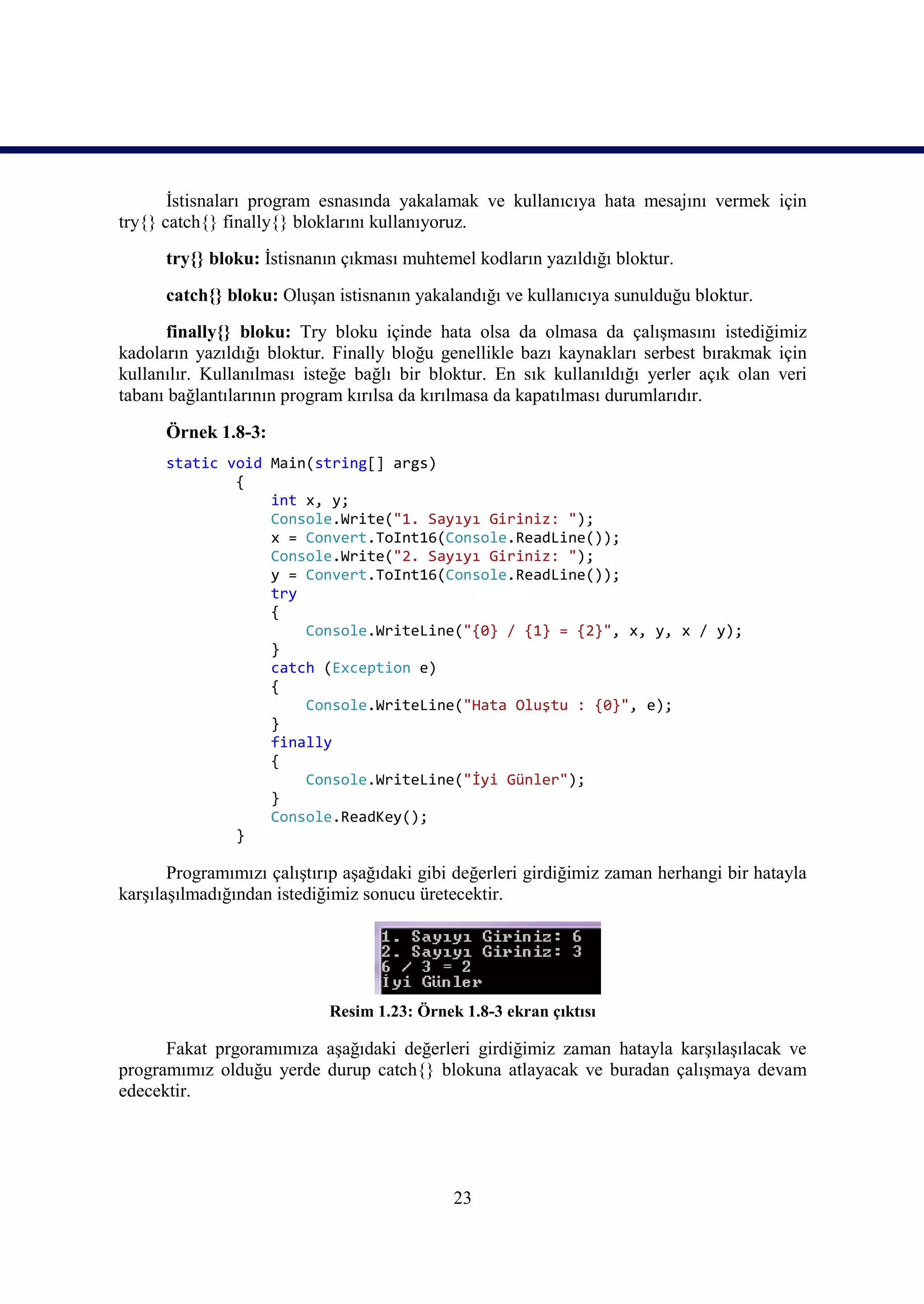 İstisnaları program esnasında yakalamak ve kullanıcıya hata mesajını vermek için
try{} catch{} finally{} bloklarını kullanıyoruz.
      try{} bloku: İstisnanın çıkması muhtemel kodların yazıldığı bloktur.
      catch{} bloku: Oluşan istisnanın yakalandığı ve kullanıcıya sunulduğu bloktur.
      finally{} bloku: Try bloku içinde hata olsa da olmasa da çalışmasını istediğimiz
kadoların yazıldığı bloktur. Finally bloğu genellikle bazı kaynakları serbest bırakmak için
kullanılır. Kullanılması isteğe bağlı bir bloktur. En sık kullanıldığı yerler açık olan veri
tabanı bağlantılarının program kırılsa da kırılmasa da kapatılması durumlarıdır.

      Örnek 1.8-3:
      static void Main(string[] args)
              {
                  int x, y;
                  Console.Write("1. Sayıyı Giriniz: ");
                  x = Convert.ToInt16(Console.ReadLine());
                  Console.Write("2. Sayıyı Giriniz: ");
                  y = Convert.ToInt16(Console.ReadLine());
                  try
                  {
                      Console.WriteLine("{0} / {1} = {2}", x, y, x / y);
                  }
                  catch (Exception e)
                  {
                      Console.WriteLine("Hata Oluştu : {0}", e);
                  }
                  finally
                  {
                      Console.WriteLine("İyi Günler");
                  }
                  Console.ReadKey();
              }

       Programımızı çalıştırıp aşağıdaki gibi değerleri girdiğimiz zaman herhangi bir hatayla
karşılaşılmadığından istediğimiz sonucu üretecektir.




                            Resim 1.23: Örnek 1.8-3 ekran çıktısı

      Fakat prgoramımıza aşağıdaki değerleri girdiğimiz zaman hatayla karşılaşılacak ve
programımız olduğu yerde durup catch{} blokuna atlayacak ve buradan çalışmaya devam
edecektir.




                                             23
 