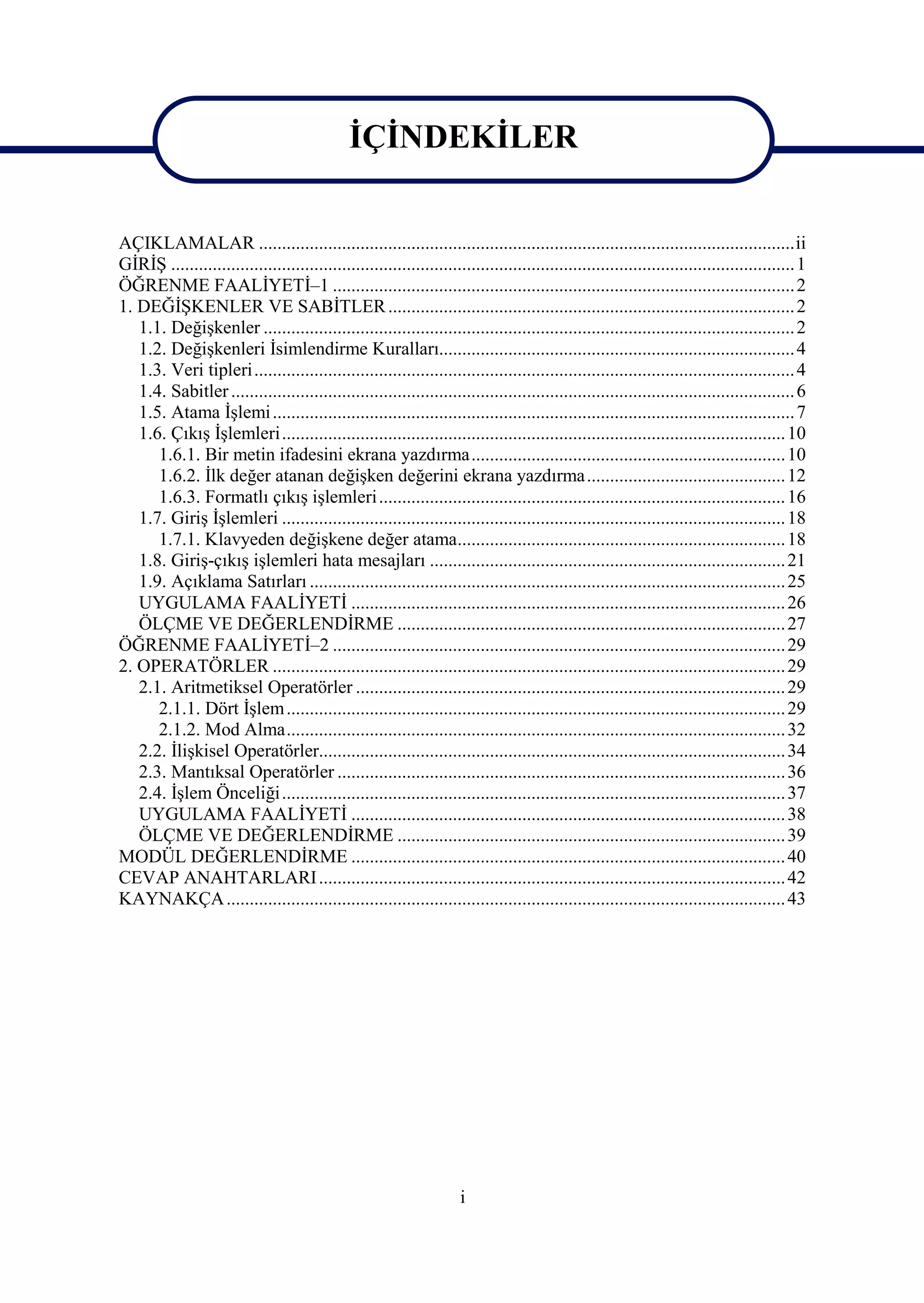 İÇİNDEKİLER


AÇIKLAMALAR ....................................................................................................................ii
GİRİŞ ....................................................................................................................................... 1
ÖĞRENME FAALİYETİ–1 .................................................................................................... 2
1. DEĞİŞKENLER VE SABİTLER ........................................................................................ 2
   1.1. Değişkenler ................................................................................................................... 2
   1.2. Değişkenleri İsimlendirme Kuralları............................................................................. 4
   1.3. Veri tipleri..................................................................................................................... 4
   1.4. Sabitler .......................................................................................................................... 6
   1.5. Atama İşlemi ................................................................................................................. 7
   1.6. Çıkış İşlemleri............................................................................................................. 10
      1.6.1. Bir metin ifadesini ekrana yazdırma.................................................................... 10
      1.6.2. İlk değer atanan değişken değerini ekrana yazdırma ........................................... 12
      1.6.3. Formatlı çıkış işlemleri ........................................................................................ 16
   1.7. Giriş İşlemleri ............................................................................................................. 18
      1.7.1. Klavyeden değişkene değer atama....................................................................... 18
   1.8. Giriş-çıkış işlemleri hata mesajları ............................................................................. 21
   1.9. Açıklama Satırları ....................................................................................................... 25
   UYGULAMA FAALİYETİ .............................................................................................. 26
   ÖLÇME VE DEĞERLENDİRME .................................................................................... 27
ÖĞRENME FAALİYETİ–2 .................................................................................................. 29
2. OPERATÖRLER ............................................................................................................... 29
   2.1. Aritmetiksel Operatörler ............................................................................................. 29
      2.1.1. Dört İşlem ............................................................................................................ 29
      2.1.2. Mod Alma............................................................................................................ 32
   2.2. İlişkisel Operatörler..................................................................................................... 34
   2.3. Mantıksal Operatörler ................................................................................................. 36
   2.4. İşlem Önceliği ............................................................................................................. 37
   UYGULAMA FAALİYETİ .............................................................................................. 38
   ÖLÇME VE DEĞERLENDİRME .................................................................................... 39
MODÜL DEĞERLENDİRME .............................................................................................. 40
CEVAP ANAHTARLARI ..................................................................................................... 42
KAYNAKÇA ......................................................................................................................... 43




                                                                       i
 