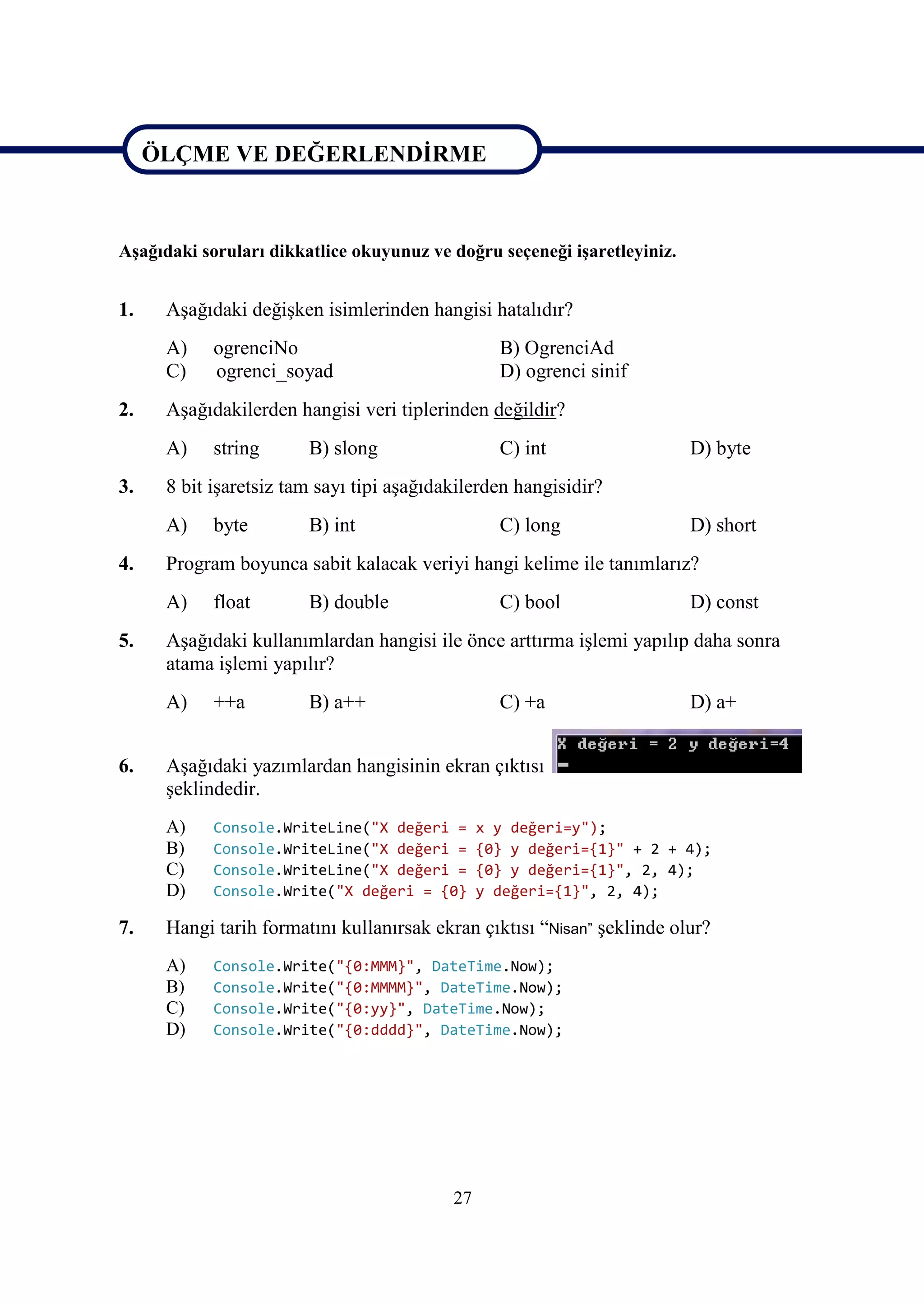 ÖLÇME VE DEĞERLENDİRME


ÖLÇME VE DEĞERLENDİRME
Aşağıdaki soruları dikkatlice okuyunuz ve doğru seçeneği işaretleyiniz.


1.    Aşağıdaki değişken isimlerinden hangisi hatalıdır?
      A)    ogrenciNo                             B) OgrenciAd
      C)    ogrenci_soyad                         D) ogrenci sinif
2.    Aşağıdakilerden hangisi veri tiplerinden değildir?
      A)    string      B) slong                  C) int                  D) byte
3.    8 bit işaretsiz tam sayı tipi aşağıdakilerden hangisidir?
      A)    byte        B) int                    C) long                 D) short
4.    Program boyunca sabit kalacak veriyi hangi kelime ile tanımlarız?
      A)    float       B) double                 C) bool                 D) const
5.    Aşağıdaki kullanımlardan hangisi ile önce arttırma işlemi yapılıp daha sonra
      atama işlemi yapılır?
      A)    ++a         B) a++                    C) +a                   D) a+


6.    Aşağıdaki yazımlardan hangisinin ekran çıktısı
      şeklindedir.
      A)    Console.WriteLine("X değeri =       x y değeri=y");
      B)    Console.WriteLine("X değeri =       {0} y değeri={1}" + 2 + 4);
      C)    Console.WriteLine("X değeri =       {0} y değeri={1}", 2, 4);
      D)    Console.Write("X değeri = {0}       y değeri={1}", 2, 4);

7.    Hangi tarih formatını kullanırsak ekran çıktısı “Nisan” şeklinde olur?
      A)    Console.Write("{0:MMM}", DateTime.Now);
      B)    Console.Write("{0:MMMM}", DateTime.Now);
      C)    Console.Write("{0:yy}", DateTime.Now);
      D)    Console.Write("{0:dddd}", DateTime.Now);




                                           27
 