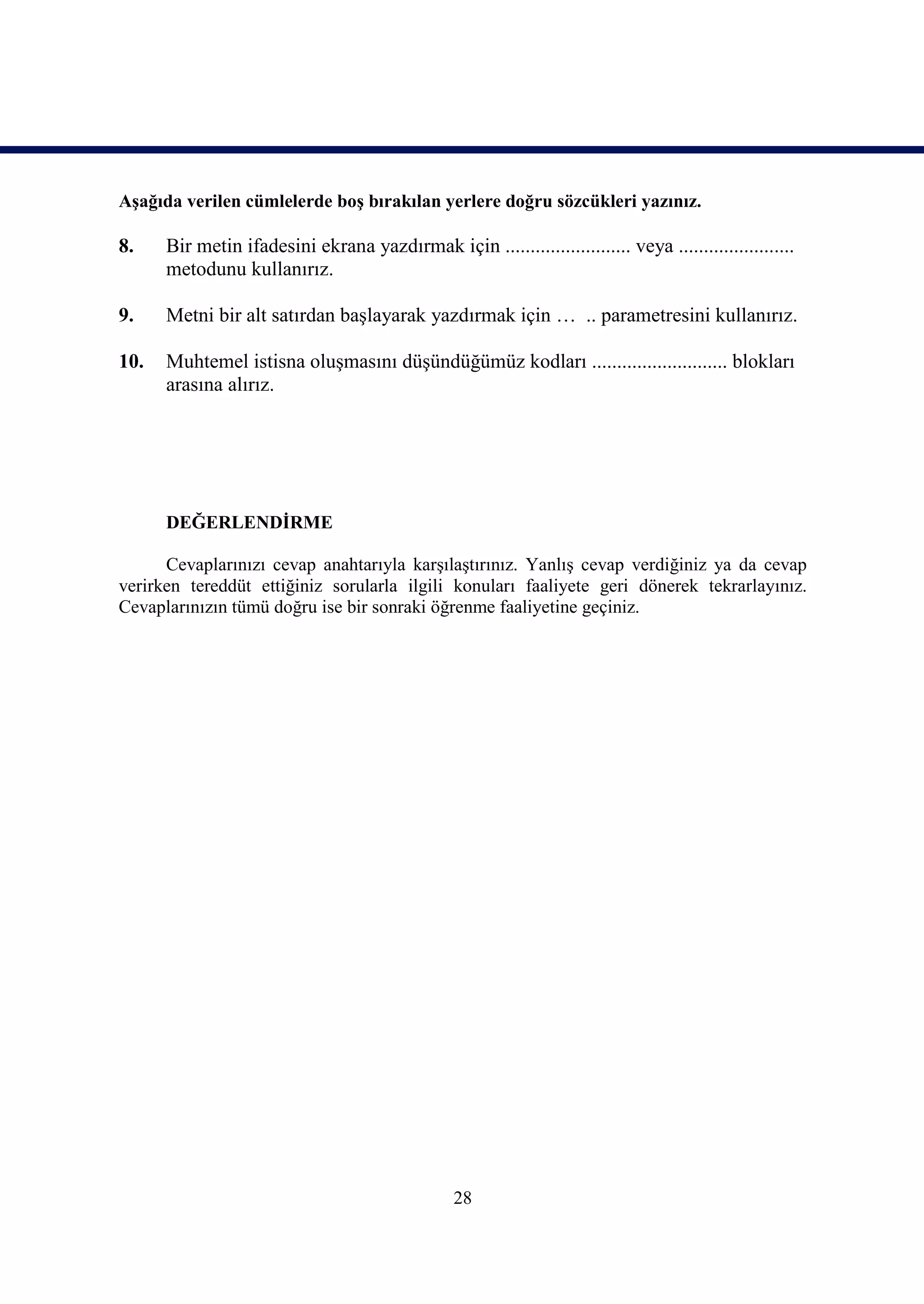 Aşağıda verilen cümlelerde boş bırakılan yerlere doğru sözcükleri yazınız.

8.    Bir metin ifadesini ekrana yazdırmak için ......................... veya .......................
      metodunu kullanırız.

9.    Metni bir alt satırdan başlayarak yazdırmak için … .. parametresini kullanırız.

10.   Muhtemel istisna oluşmasını düşündüğümüz kodları ........................... blokları
      arasına alırız.




      DEĞERLENDİRME

      Cevaplarınızı cevap anahtarıyla karşılaştırınız. Yanlış cevap verdiğiniz ya da cevap
verirken tereddüt ettiğiniz sorularla ilgili konuları faaliyete geri dönerek tekrarlayınız.
Cevaplarınızın tümü doğru ise bir sonraki öğrenme faaliyetine geçiniz.




                                                 28
 