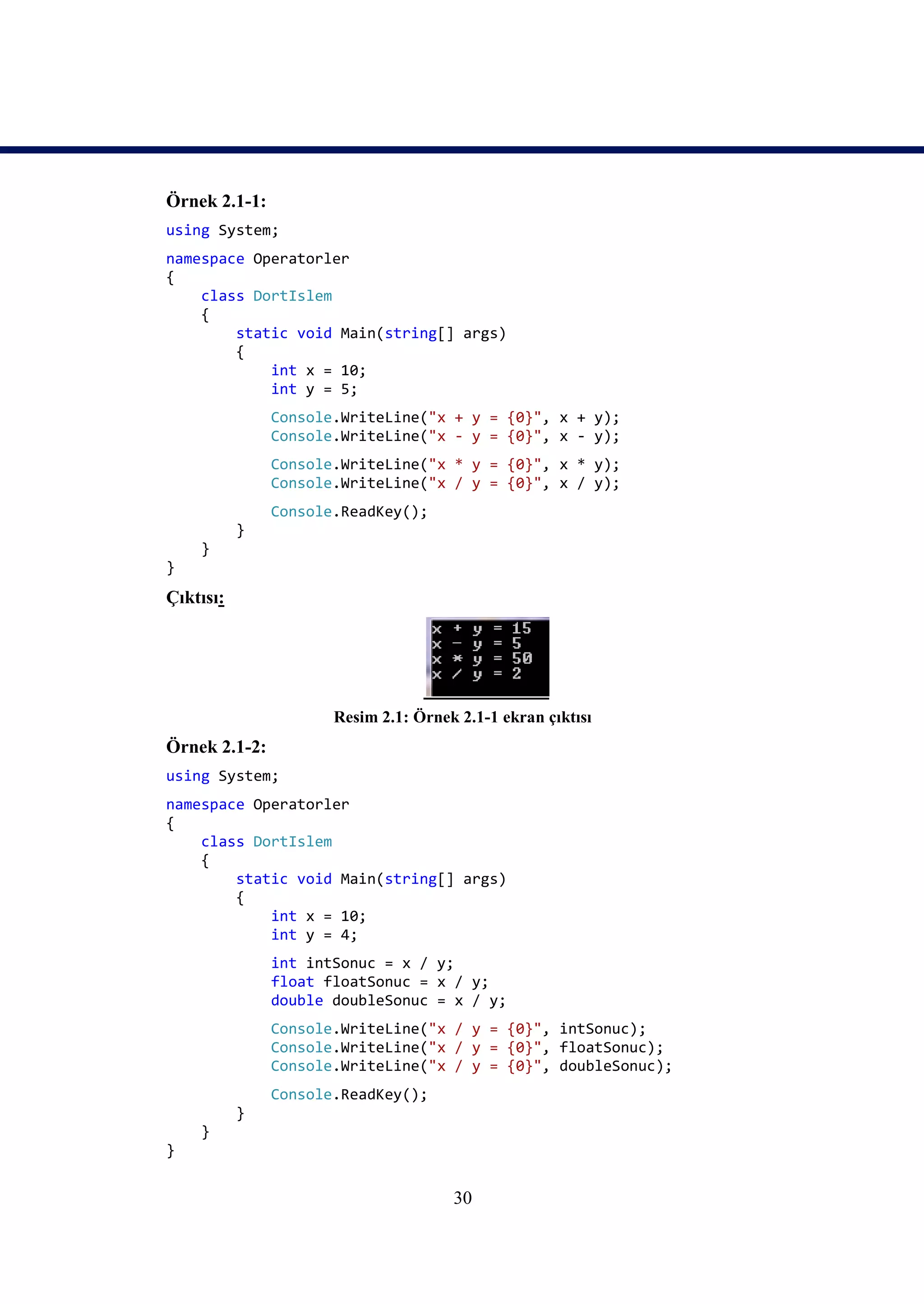 Örnek 2.1-1:
using System;
namespace Operatorler
{
    class DortIslem
    {
        static void Main(string[] args)
        {
            int x = 10;
            int y = 5;
               Console.WriteLine("x + y = {0}", x + y);
               Console.WriteLine("x - y = {0}", x - y);
               Console.WriteLine("x * y = {0}", x * y);
               Console.WriteLine("x / y = {0}", x / y);
               Console.ReadKey();
           }
    }
}
Çıktısı:




                      Resim 2.1: Örnek 2.1-1 ekran çıktısı
Örnek 2.1-2:
using System;
namespace Operatorler
{
    class DortIslem
    {
        static void Main(string[] args)
        {
            int x = 10;
            int y = 4;
               int intSonuc = x / y;
               float floatSonuc = x / y;
               double doubleSonuc = x / y;
               Console.WriteLine("x / y = {0}", intSonuc);
               Console.WriteLine("x / y = {0}", floatSonuc);
               Console.WriteLine("x / y = {0}", doubleSonuc);
               Console.ReadKey();
           }
    }
}


                                      30
 