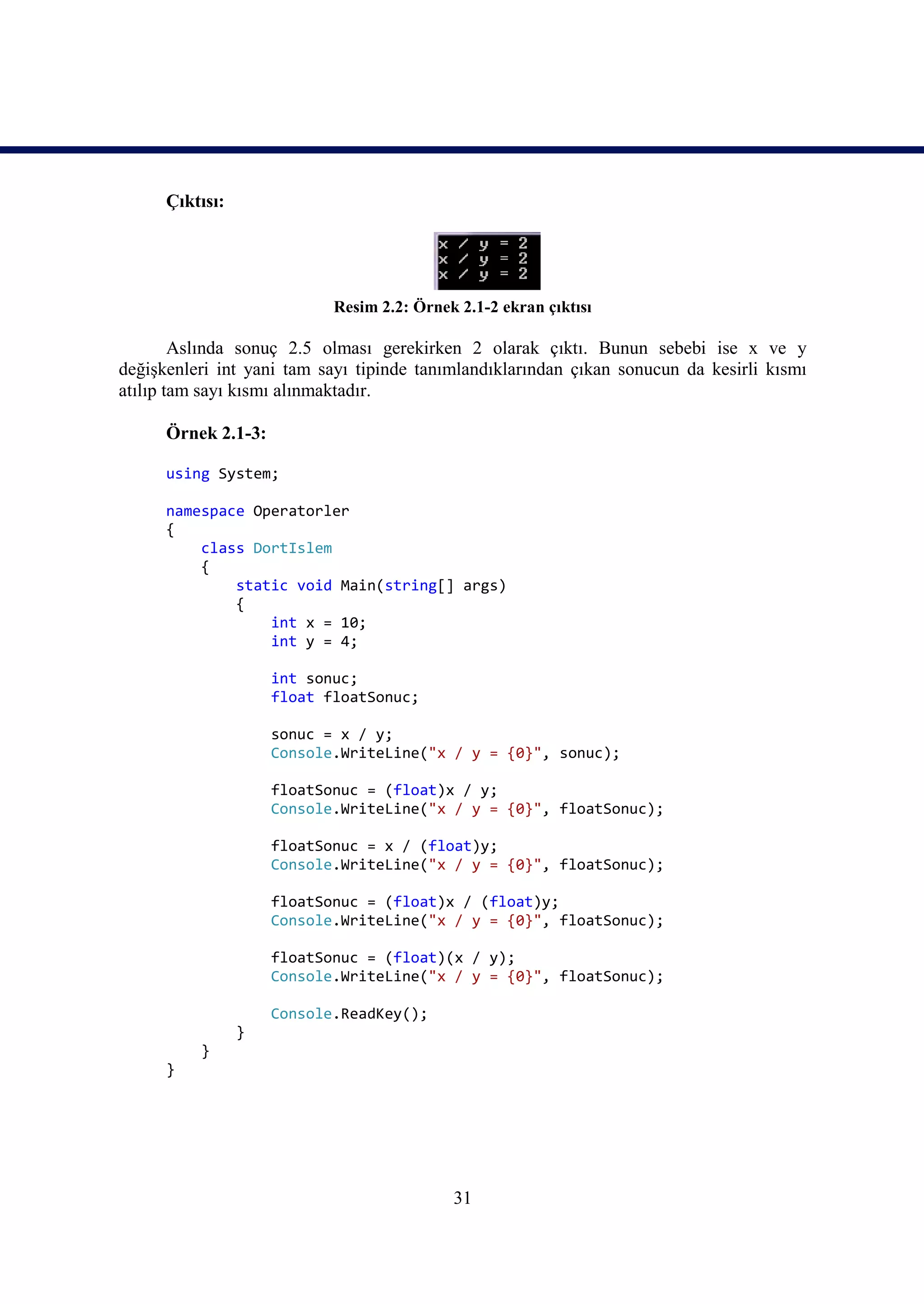 Çıktısı:




                            Resim 2.2: Örnek 2.1-2 ekran çıktısı

        Aslında sonuç 2.5 olması gerekirken 2 olarak çıktı. Bunun sebebi ise x ve y
değişkenleri int yani tam sayı tipinde tanımlandıklarından çıkan sonucun da kesirli kısmı
atılıp tam sayı kısmı alınmaktadır.

      Örnek 2.1-3:

      using System;

      namespace Operatorler
      {
          class DortIslem
          {
              static void Main(string[] args)
              {
                  int x = 10;
                  int y = 4;

                     int sonuc;
                     float floatSonuc;

                     sonuc = x / y;
                     Console.WriteLine("x / y = {0}", sonuc);

                     floatSonuc = (float)x / y;
                     Console.WriteLine("x / y = {0}", floatSonuc);

                     floatSonuc = x / (float)y;
                     Console.WriteLine("x / y = {0}", floatSonuc);

                     floatSonuc = (float)x / (float)y;
                     Console.WriteLine("x / y = {0}", floatSonuc);

                     floatSonuc = (float)(x / y);
                     Console.WriteLine("x / y = {0}", floatSonuc);

                     Console.ReadKey();
                 }
          }
      }




                                            31
 