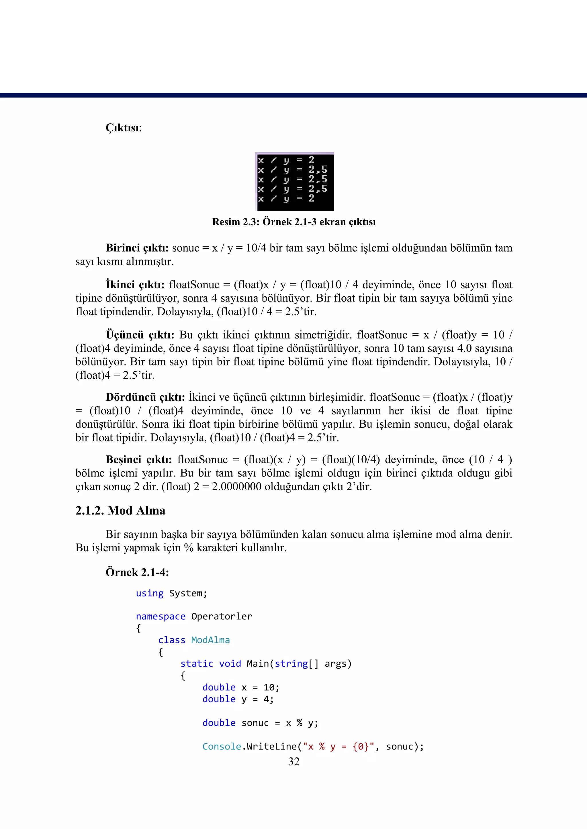 Çıktısı:




                             Resim 2.3: Örnek 2.1-3 ekran çıktısı

       Birinci çıktı: sonuc = x / y = 10/4 bir tam sayı bölme işlemi olduğundan bölümün tam
sayı kısmı alınmıştır.
        İkinci çıktı: floatSonuc = (float)x / y = (float)10 / 4 deyiminde, önce 10 sayısı float
tipine dönüştürülüyor, sonra 4 sayısına bölünüyor. Bir float tipin bir tam sayıya bölümü yine
float tipindendir. Dolayısıyla, (float)10 / 4 = 2.5’tir.
       Üçüncü çıktı: Bu çıktı ikinci çıktının simetriğidir. floatSonuc = x / (float)y = 10 /
(float)4 deyiminde, önce 4 sayısı float tipine dönüştürülüyor, sonra 10 tam sayısı 4.0 sayısına
bölünüyor. Bir tam sayı tipin bir float tipine bölümü yine float tipindendir. Dolayısıyla, 10 /
(float)4 = 2.5’tir.
       Dördüncü çıktı: İkinci ve üçüncü çıktının birleşimidir. floatSonuc = (float)x / (float)y
= (float)10 / (float)4 deyiminde, önce 10 ve 4 sayılarının her ikisi de float tipine
donüştürülür. Sonra iki float tipin birbirine bölümü yapılır. Bu işlemin sonucu, doğal olarak
bir float tipidir. Dolayısıyla, (float)10 / (float)4 = 2.5’tir.
      Beşinci çıktı: floatSonuc = (float)(x / y) = (float)(10/4) deyiminde, önce (10 / 4 )
bölme işlemi yapılır. Bu bir tam sayı bölme işlemi oldugu için birinci çıktıda oldugu gibi
çıkan sonuç 2 dir. (float) 2 = 2.0000000 olduğundan çıktı 2’dir.

2.1.2. Mod Alma
      Bir sayının başka bir sayıya bölümünden kalan sonucu alma işlemine mod alma denir.
Bu işlemi yapmak için % karakteri kullanılır.

      Örnek 2.1-4:
             using System;

             namespace Operatorler
             {
                 class ModAlma
                 {
                     static void Main(string[] args)
                     {
                         double x = 10;
                         double y = 4;

                           double sonuc = x % y;

                           Console.WriteLine("x % y = {0}", sonuc);
                                              32
 