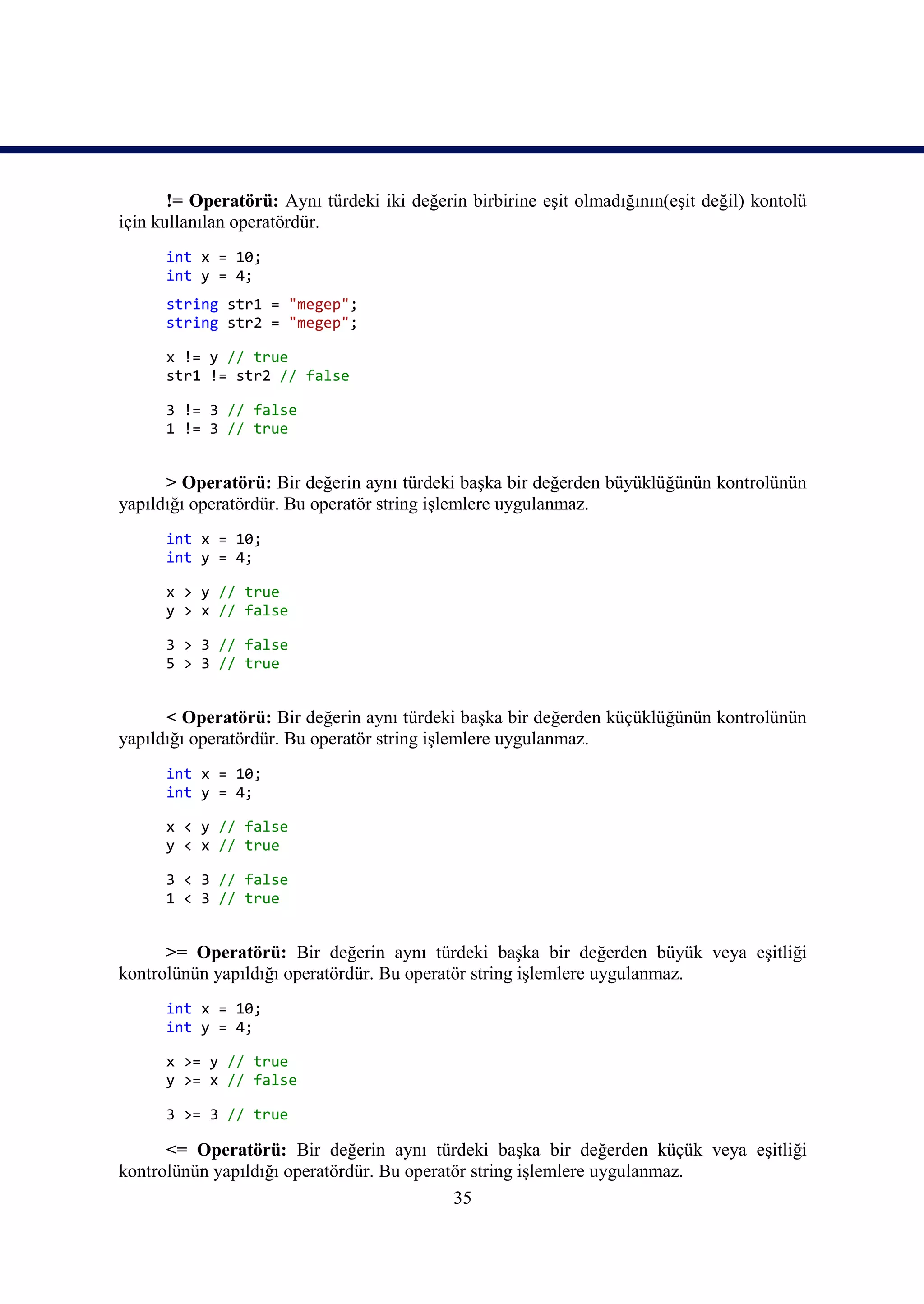 != Operatörü: Aynı türdeki iki değerin birbirine eşit olmadığının(eşit değil) kontolü
için kullanılan operatördür.
      int x = 10;
      int y = 4;
      string str1 = "megep";
      string str2 = "megep";

      x != y // true
      str1 != str2 // false

      3 != 3 // false
      1 != 3 // true


      > Operatörü: Bir değerin aynı türdeki başka bir değerden büyüklüğünün kontrolünün
yapıldığı operatördür. Bu operatör string işlemlere uygulanmaz.
      int x = 10;
      int y = 4;

      x > y // true
      y > x // false

      3 > 3 // false
      5 > 3 // true


      < Operatörü: Bir değerin aynı türdeki başka bir değerden küçüklüğünün kontrolünün
yapıldığı operatördür. Bu operatör string işlemlere uygulanmaz.
      int x = 10;
      int y = 4;

      x < y // false
      y < x // true

      3 < 3 // false
      1 < 3 // true


      >= Operatörü: Bir değerin aynı türdeki başka bir değerden büyük veya eşitliği
kontrolünün yapıldığı operatördür. Bu operatör string işlemlere uygulanmaz.
      int x = 10;
      int y = 4;

      x >= y // true
      y >= x // false

      3 >= 3 // true

      <= Operatörü: Bir değerin aynı türdeki başka bir değerden küçük veya eşitliği
kontrolünün yapıldığı operatördür. Bu operatör string işlemlere uygulanmaz.
                                            35
 