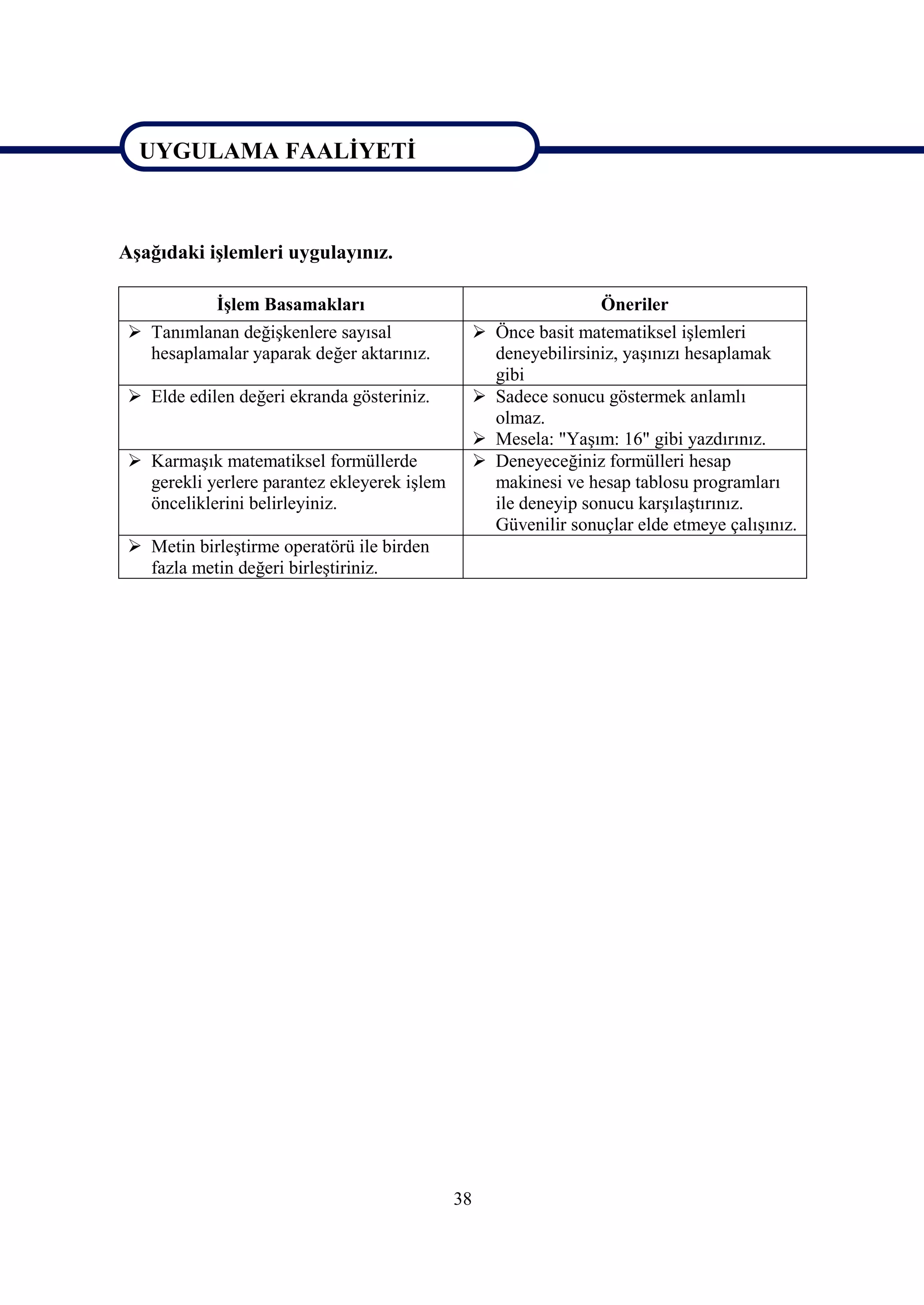 UYGULAMA FAALİYETİ


UYGULAMA FAALİYETİ
Aşağıdaki işlemleri uygulayınız.

            İşlem Basamakları                                       Öneriler
  Tanımlanan değişkenlere sayısal                  Önce basit matematiksel işlemleri
   hesaplamalar yaparak değer aktarınız.             deneyebilirsiniz, yaşınızı hesaplamak
                                                     gibi
  Elde edilen değeri ekranda gösteriniz.           Sadece sonucu göstermek anlamlı
                                                     olmaz.
                                                    Mesela: "Yaşım: 16" gibi yazdırınız.
  Karmaşık matematiksel formüllerde                Deneyeceğiniz formülleri hesap
   gerekli yerlere parantez ekleyerek işlem          makinesi ve hesap tablosu programları
   önceliklerini belirleyiniz.                       ile deneyip sonucu karşılaştırınız.
                                                     Güvenilir sonuçlar elde etmeye çalışınız.
  Metin birleştirme operatörü ile birden
   fazla metin değeri birleştiriniz.




                                              38
 