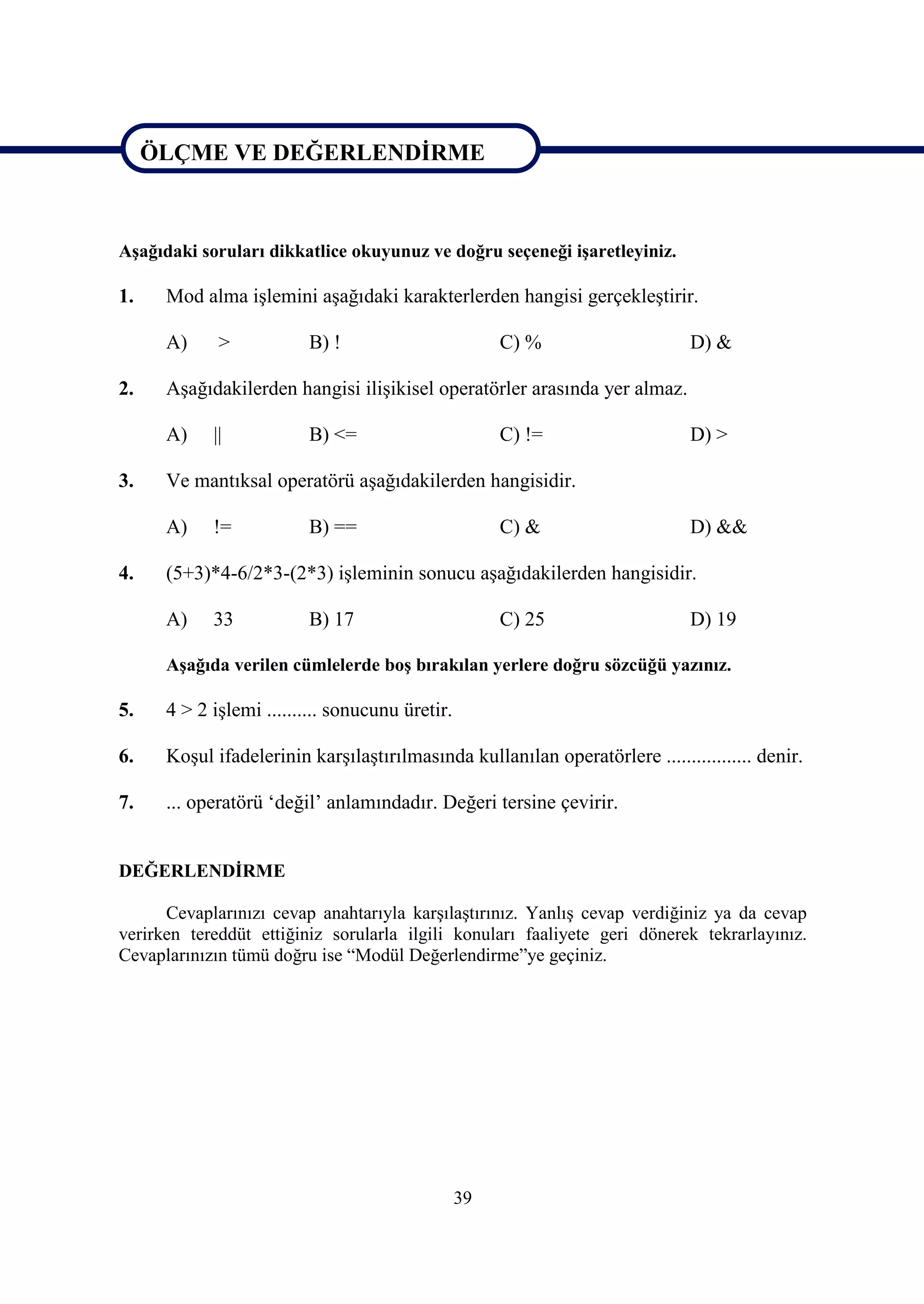ÖLÇME VE DEĞERLENDİRME


ÖLÇME VE DEĞERLENDİRME
Aşağıdaki soruları dikkatlice okuyunuz ve doğru seçeneği işaretleyiniz.

1.    Mod alma işlemini aşağıdaki karakterlerden hangisi gerçekleştirir.

      A)     >           B) !                         C) %                    D) &

2.    Aşağıdakilerden hangisi ilişikisel operatörler arasında yer almaz.

      A)    ||           B) <=                        C) !=                   D) >

3.    Ve mantıksal operatörü aşağıdakilerden hangisidir.

      A)    !=           B) ==                        C) &                    D) &&

4.    (5+3)*4-6/2*3-(2*3) işleminin sonucu aşağıdakilerden hangisidir.

      A)    33           B) 17                        C) 25                   D) 19

      Aşağıda verilen cümlelerde boş bırakılan yerlere doğru sözcüğü yazınız.

5.    4 > 2 işlemi .......... sonucunu üretir.

6.    Koşul ifadelerinin karşılaştırılmasında kullanılan operatörlere ................. denir.

7.    ... operatörü ‘değil’ anlamındadır. Değeri tersine çevirir.


DEĞERLENDİRME

      Cevaplarınızı cevap anahtarıyla karşılaştırınız. Yanlış cevap verdiğiniz ya da cevap
verirken tereddüt ettiğiniz sorularla ilgili konuları faaliyete geri dönerek tekrarlayınız.
Cevaplarınızın tümü doğru ise “Modül Değerlendirme”ye geçiniz.




                                                 39
 