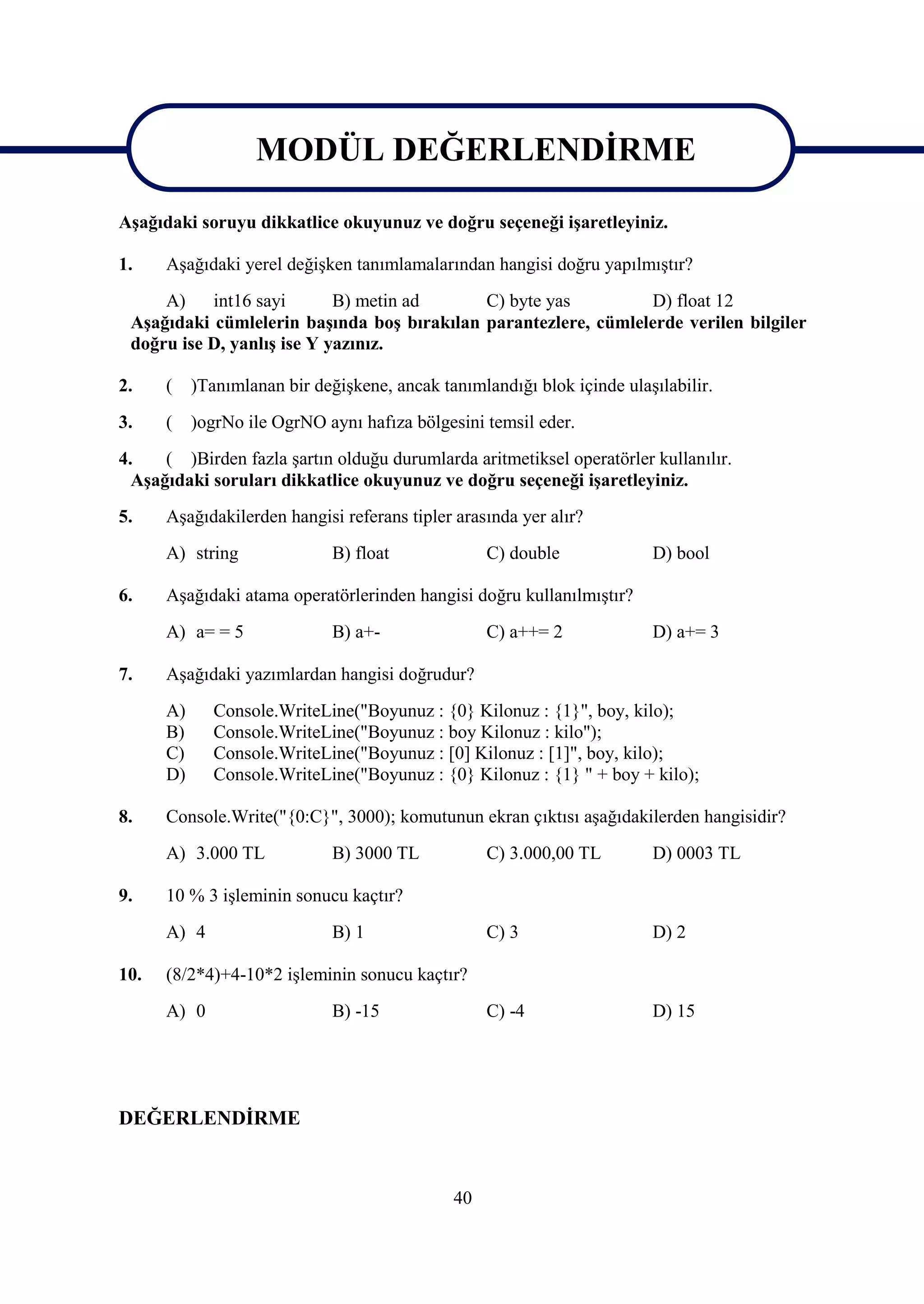 MODÜL DEĞERLENDİRME
                            MODÜL DEĞERLENDİRME
Aşağıdaki soruyu dikkatlice okuyunuz ve doğru seçeneği işaretleyiniz.

1.    Aşağıdaki yerel değişken tanımlamalarından hangisi doğru yapılmıştır?
     A)    int16 sayi       B) metin ad     C) byte yas         D) float 12
 Aşağıdaki cümlelerin başında boş bırakılan parantezlere, cümlelerde verilen bilgiler
 doğru ise D, yanlış ise Y yazınız.

2.    (    )Tanımlanan bir değişkene, ancak tanımlandığı blok içinde ulaşılabilir.
3.    (    )ogrNo ile OgrNO aynı hafıza bölgesini temsil eder.
4.    ( )Birden fazla şartın olduğu durumlarda aritmetiksel operatörler kullanılır.
  Aşağıdaki soruları dikkatlice okuyunuz ve doğru seçeneği işaretleyiniz.
5.    Aşağıdakilerden hangisi referans tipler arasında yer alır?
      A) string               B) float             C) double             D) bool

6.    Aşağıdaki atama operatörlerinden hangisi doğru kullanılmıştır?
      A) a= = 5               B) a+-               C) a++= 2             D) a+= 3

7.    Aşağıdaki yazımlardan hangisi doğrudur?
      A)      Console.WriteLine("Boyunuz : {0} Kilonuz : {1}", boy, kilo);
      B)      Console.WriteLine("Boyunuz : boy Kilonuz : kilo");
      C)      Console.WriteLine("Boyunuz : [0] Kilonuz : [1]", boy, kilo);
      D)      Console.WriteLine("Boyunuz : {0} Kilonuz : {1} " + boy + kilo);

8.    Console.Write("{0:C}", 3000); komutunun ekran çıktısı aşağıdakilerden hangisidir?
      A) 3.000 TL             B) 3000 TL           C) 3.000,00 TL        D) 0003 TL

9.    10 % 3 işleminin sonucu kaçtır?
      A) 4                    B) 1                 C) 3                  D) 2

10.   (8/2*4)+4-10*2 işleminin sonucu kaçtır?
      A) 0                    B) -15               C) -4                 D) 15




DEĞERLENDİRME


                                              40
 