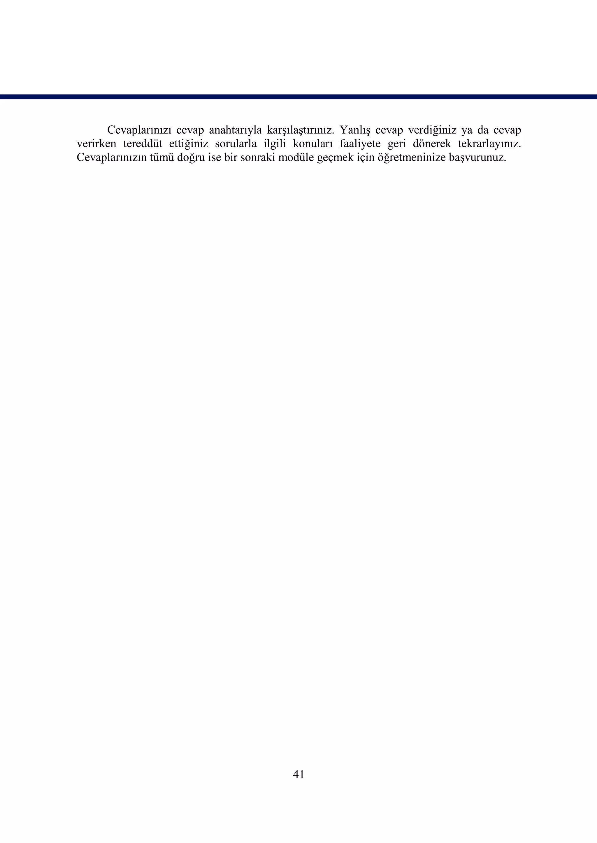 Cevaplarınızı cevap anahtarıyla karşılaştırınız. Yanlış cevap verdiğiniz ya da cevap
verirken tereddüt ettiğiniz sorularla ilgili konuları faaliyete geri dönerek tekrarlayınız.
Cevaplarınızın tümü doğru ise bir sonraki modüle geçmek için öğretmeninize başvurunuz.




                                            41
 
