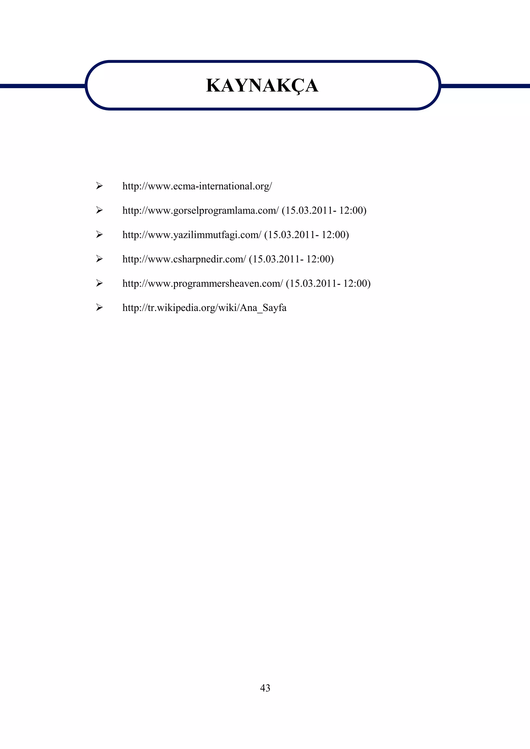 KAYNAKÇA

                       KAYNAKÇA

   http://www.ecma-international.org/

   http://www.gorselprogramlama.com/ (15.03.2011- 12:00)

   http://www.yazilimmutfagi.com/ (15.03.2011- 12:00)

   http://www.csharpnedir.com/ (15.03.2011- 12:00)

   http://www.programmersheaven.com/ (15.03.2011- 12:00)

   http://tr.wikipedia.org/wiki/Ana_Sayfa




                                   43
 