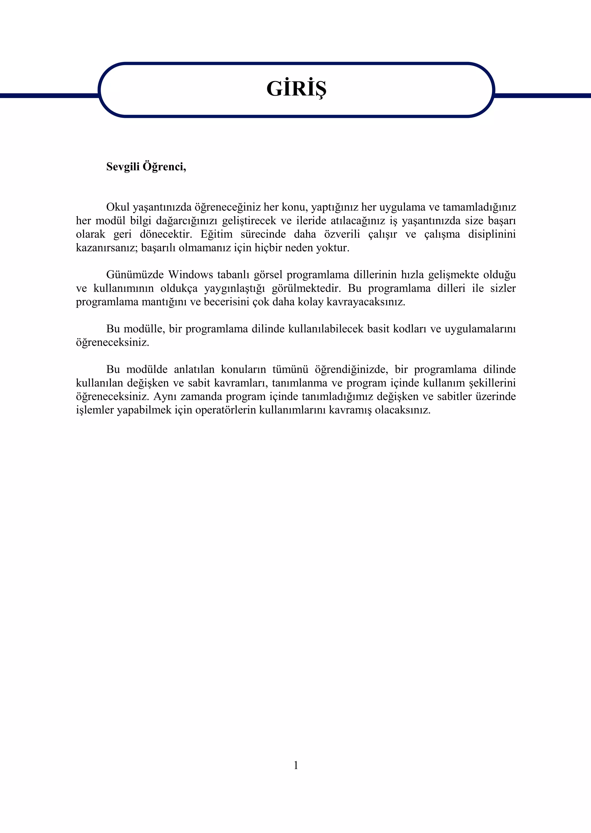 GİRİŞ

                                        GİRİŞ
      Sevgili Öğrenci,


      Okul yaşantınızda öğreneceğiniz her konu, yaptığınız her uygulama ve tamamladığınız
her modül bilgi dağarcığınızı geliştirecek ve ileride atılacağınız iş yaşantınızda size başarı
olarak geri dönecektir. Eğitim sürecinde daha özverili çalışır ve çalışma disiplinini
kazanırsanız; başarılı olmamanız için hiçbir neden yoktur.

      Günümüzde Windows tabanlı görsel programlama dillerinin hızla gelişmekte olduğu
ve kullanımının oldukça yaygınlaştığı görülmektedir. Bu programlama dilleri ile sizler
programlama mantığını ve becerisini çok daha kolay kavrayacaksınız.

      Bu modülle, bir programlama dilinde kullanılabilecek basit kodları ve uygulamalarını
öğreneceksiniz.

      Bu modülde anlatılan konuların tümünü öğrendiğinizde, bir programlama dilinde
kullanılan değişken ve sabit kavramları, tanımlanma ve program içinde kullanım şekillerini
öğreneceksiniz. Aynı zamanda program içinde tanımladığımız değişken ve sabitler üzerinde
işlemler yapabilmek için operatörlerin kullanımlarını kavramış olacaksınız.




                                              1
 
