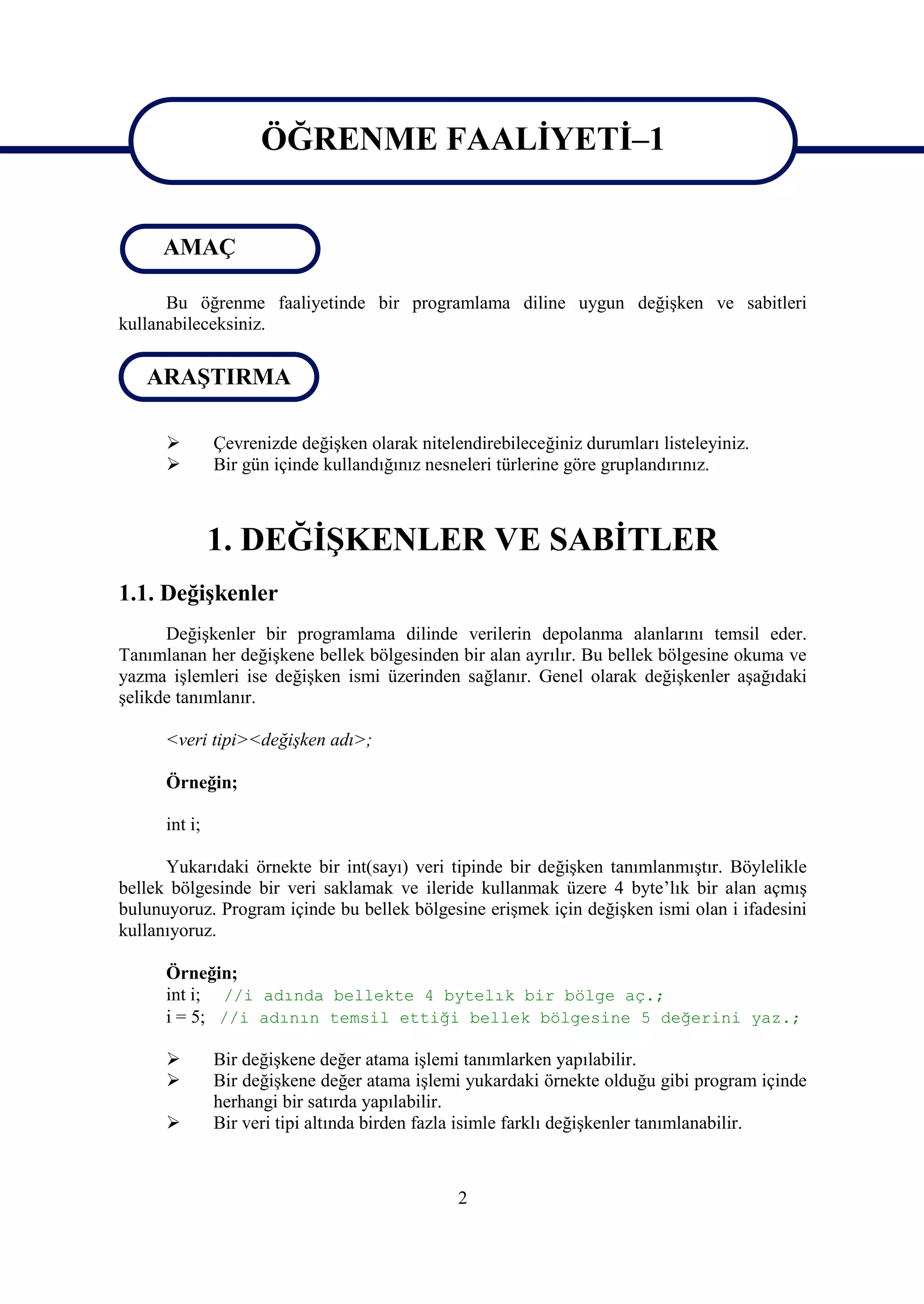 ÖĞRENME FAALİYETİ–1

                     ÖĞRENME FAALİYETİ–1
     AMAÇ

      Bu öğrenme faaliyetinde bir programlama diline uygun değişken ve sabitleri
kullanabileceksiniz.

   ARAŞTIRMA

              Çevrenizde değişken olarak nitelendirebileceğiniz durumları listeleyiniz.
              Bir gün içinde kullandığınız nesneleri türlerine göre gruplandırınız.



               1. DEĞİŞKENLER VE SABİTLER
1.1. Değişkenler
      Değişkenler bir programlama dilinde verilerin depolanma alanlarını temsil eder.
Tanımlanan her değişkene bellek bölgesinden bir alan ayrılır. Bu bellek bölgesine okuma ve
yazma işlemleri ise değişken ismi üzerinden sağlanır. Genel olarak değişkenler aşağıdaki
şelikde tanımlanır.

      <veri tipi><değişken adı>;

      Örneğin;

      int i;

      Yukarıdaki örnekte bir int(sayı) veri tipinde bir değişken tanımlanmıştır. Böylelikle
bellek bölgesinde bir veri saklamak ve ileride kullanmak üzere 4 byte’lık bir alan açmış
bulunuyoruz. Program içinde bu bellek bölgesine erişmek için değişken ismi olan i ifadesini
kullanıyoruz.

      Örneğin;
      int i; //i adında bellekte 4 bytelık bir bölge aç.;
      i = 5; //i adının temsil ettiği bellek bölgesine 5 değerini yaz.;

              Bir değişkene değer atama işlemi tanımlarken yapılabilir.
              Bir değişkene değer atama işlemi yukardaki örnekte olduğu gibi program içinde
               herhangi bir satırda yapılabilir.
              Bir veri tipi altında birden fazla isimle farklı değişkenler tanımlanabilir.



                                                2
 
