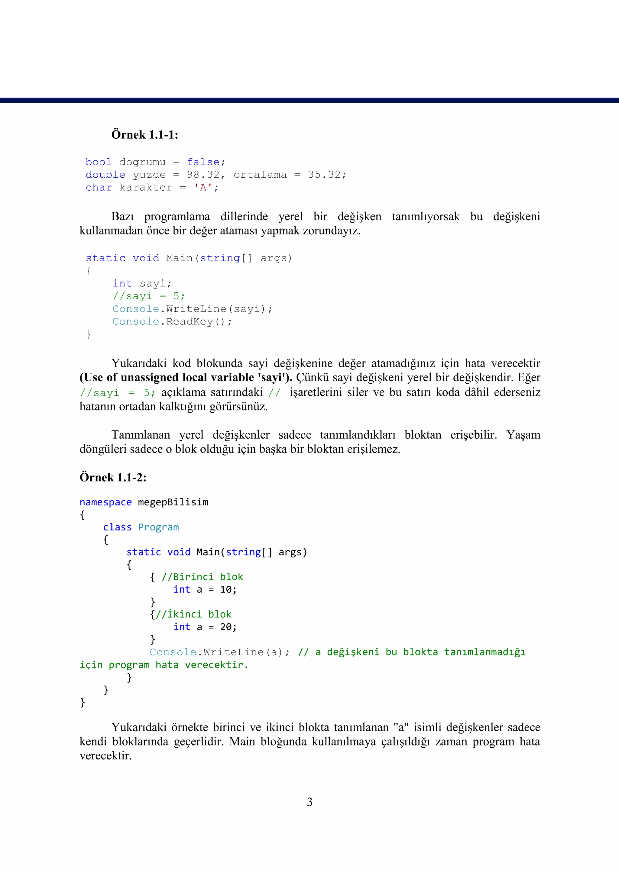 Örnek 1.1-1:

 bool dogrumu = false;
 double yuzde = 98.32, ortalama = 35.32;
 char karakter = 'A';

      Bazı programlama dillerinde yerel bir değişken tanımlıyorsak bu değişkeni
kullanmadan önce bir değer ataması yapmak zorundayız.

 static void Main(string[] args)
 {
     int sayi;
     //sayi = 5;
     Console.WriteLine(sayi);
     Console.ReadKey();
 }

      Yukarıdaki kod blokunda sayi değişkenine değer atamadığınız için hata verecektir
(Use of unassigned local variable 'sayi'). Çünkü sayi değişkeni yerel bir değişkendir. Eğer
//sayi = 5; açıklama satırındaki // işaretlerini siler ve bu satırı koda dâhil ederseniz
hatanın ortadan kalktığını görürsünüz.

     Tanımlanan yerel değişkenler sadece tanımlandıkları bloktan erişebilir. Yaşam
döngüleri sadece o blok olduğu için başka bir bloktan erişilemez.

Örnek 1.1-2:
namespace megepBilisim
{
    class Program
    {
        static void Main(string[] args)
        {
            { //Birinci blok
                int a = 10;
            }
            {//İkinci blok
                int a = 20;
            }
            Console.WriteLine(a); // a değişkeni bu blokta tanımlanmadığı
için program hata verecektir.
        }
    }
}

      Yukarıdaki örnekte birinci ve ikinci blokta tanımlanan "a" isimli değişkenler sadece
kendi bloklarında geçerlidir. Main bloğunda kullanılmaya çalışıldığı zaman program hata
verecektir.


                                            3
 