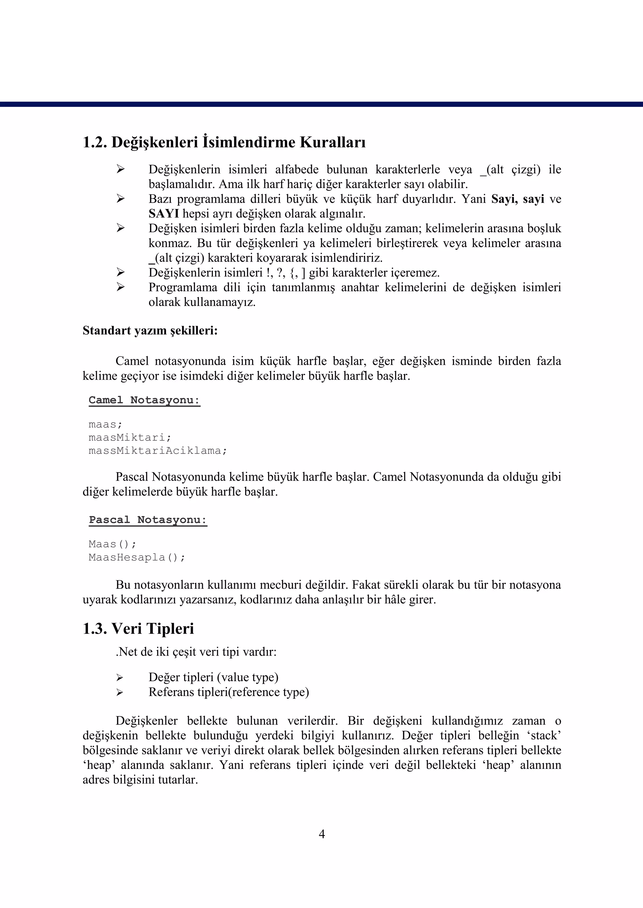 1.2. Değişkenleri İsimlendirme Kuralları
            Değişkenlerin isimleri alfabede bulunan karakterlerle veya _(alt çizgi) ile
             başlamalıdır. Ama ilk harf hariç diğer karakterler sayı olabilir.
            Bazı programlama dilleri büyük ve küçük harf duyarlıdır. Yani Sayi, sayi ve
             SAYI hepsi ayrı değişken olarak algınalır.
            Değişken isimleri birden fazla kelime olduğu zaman; kelimelerin arasına boşluk
             konmaz. Bu tür değişkenleri ya kelimeleri birleştirerek veya kelimeler arasına
             _(alt çizgi) karakteri koyararak isimlendiririz.
            Değişkenlerin isimleri !, ?, {, ] gibi karakterler içeremez.
            Programlama dili için tanımlanmış anahtar kelimelerini de değişken isimleri
             olarak kullanamayız.

Standart yazım şekilleri:

      Camel notasyonunda isim küçük harfle başlar, eğer değişken isminde birden fazla
kelime geçiyor ise isimdeki diğer kelimeler büyük harfle başlar.
 Camel Notasyonu:

 maas;
 maasMiktari;
 massMiktariAciklama;

       Pascal Notasyonunda kelime büyük harfle başlar. Camel Notasyonunda da olduğu gibi
diğer kelimelerde büyük harfle başlar.

 Pascal Notasyonu:

 Maas();
 MaasHesapla();

      Bu notasyonların kullanımı mecburi değildir. Fakat sürekli olarak bu tür bir notasyona
uyarak kodlarınızı yazarsanız, kodlarınız daha anlaşılır bir hâle girer.

1.3. Veri Tipleri
      .Net de iki çeşit veri tipi vardır:
            Değer tipleri (value type)
            Referans tipleri(reference type)

      Değişkenler bellekte bulunan verilerdir. Bir değişkeni kullandığımız zaman o
değişkenin bellekte bulunduğu yerdeki bilgiyi kullanırız. Değer tipleri belleğin ‘stack’
bölgesinde saklanır ve veriyi direkt olarak bellek bölgesinden alırken referans tipleri bellekte
‘heap’ alanında saklanır. Yani referans tipleri içinde veri değil bellekteki ‘heap’ alanının
adres bilgisini tutarlar.



                                                4
 